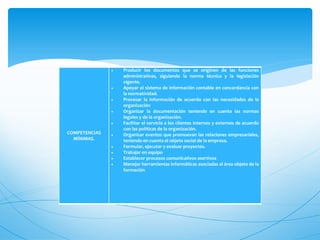    Producir los documentos que se originen de las funciones
                   administrativas, siguiendo la norma técnica y la legislación
                   vigente.
                  Apoyar el sistema de información contable en concordancia con
                   la normatividad.
                  Procesar la información de acuerdo con las necesidades de la
                   organización
                  Organizar la documentación teniendo en cuenta las normas
                   legales y de la organización.
                  Facilitar el servicio a los clientes internos y externos de acuerdo
                   con las políticas de la organización.
COMPETENCIAS      Organizar eventos que promuevan las relaciones empresariales,
  MÍNIMAS.         teniendo en cuenta el objeto social de la empresa.
                  Formular, ejecutar y evaluar proyectos.
                  Trabajar en equipo
                  Establecer procesos comunicativos asertivos
                  Manejar herramientas informáticas asociadas al área objeto de la
                   formación
 