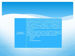 Centrada en la construcción de autonomía para garantizar la calidad
               de la formación en el marco de la formación por competencias, el
               aprendizaje por proyectos y el uso de técnicas didácticas activas que
               estimulan el pensamiento para la resolución de problemas simulados y
               reales; soportadas en el utilización de las tecnologías de la
               información y la comunicación, integradas, en ambientes abiertos y
               pluritecnológicos, que en todo caso recrean el contexto productivo y
               vinculan al aprendiz con la realidad cotidiana y el desarrollo de las
               competencias.
               Igualmente, debe estimular de manera permanente la autocrítica y la
 ESTRATEGIA    reflexión del aprendiz sobre el que hacer y los resultados de
METODOLOGICA   aprendizaje que logra a través de la vinculación activa de las cuatro
               fuentes de información para la construcción de conocimiento:
                    El instructor - Tutor
                    El entorno
                    Las TIC
                    El trabajo colaborativo
 