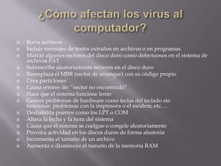    Borra archivos
   Incluir mensajes de textos extraños en archivos o en programas
   Marcar algunos sectores del disco duro como defectuosos en el sistema de
    archivos FAT
   Sobrescribe aleatoriamente sectores en el disco duro
   Reemplaza el MBR (sector de arranque) con su código propio
   Crea particiones
   Causa errores de: “sector no encontrado”
   Hace que el sistema funcione lento
   Genera problemas de hardware como teclas del teclado sin
    funcionar, problemas con la impresora o el módem, etc.…
   Deshabilita puertos como los LPT o COM
   Altera la fecha y la hora del sistema
   Causa que el sistema se cuelgue o congele aleatoriamente
   Provoca actividad en los discos duros de forma aleatoria
   Incrementa el tamaño de un archivo
   Aumenta o disminuye el tamaño de la memoria RAM
 
