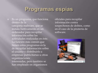    Es un programa, que funciona      oficiales para recopilar
    dentro de la                      información contra
    categoría malware, que se         sospechosos de delitos, como
    instala furtivamente en un        en el caso de la piratería de
    ordenador para recopilar          software.
    información sobre las
    actividades realizadas en éste.
    La función más común que
    tienen estos programas es la
    de recopilar información sobre
    el usuario y distribuirlo a
    empresas publicitarias u otras
    organizaciones
    interesadas, pero también se
    han empleado en organismos
 