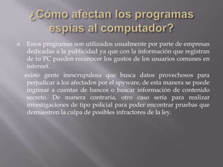     Estos programas son utilizados usualmente por parte de empresas
     dedicadas a la publicidad ya que con la información que registran
     de tu PC pueden reconocer los gustos de los usuarios comunes en
     internet.
    existe gente inescrupulosa que busca datos provechosos para
     perjudicar a los afectados por el spyware, de esta manera se puede
     ingresar a cuentas de bancos o buscar información de contenido
     secreto. De manera contraria, otro caso sería para realizar
     investigaciones de tipo policial para poder encontrar pruebas que
     demuestren la culpa de posibles infractores de la ley.
 
