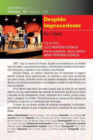diciembre       2010

Viernes, 10 •          22:00 h. • 75’

                                     Despido
                                     improcedente
                                     cal y caNto
                                     T E AT R O
                                     CICLO FRONTERAS ESCÉNICAS
                                     Nuevas propuestas, nuevos públicos
                                     ABONO FRONTERAS ESCÉNICAS

      1975. Tras la muerte de Franco, España se encuentra en un extraño
vacío de poder. Las pulsiones sociales y reivindicativas estallan tras la repre-
sión franquista y adquieren una virulencia incontrolada.
      Dionisio Pelayo, un maduro industrial que ha mantenido el negocio
familiar durante varias generaciones, se enfrenta a esta crisis económica
que asola el país, luchando contra sus propios empleados. Acosado por las
deudas y la recesión económica se ve obligado a vender la vieja fábrica a un
inversor alemán.
      En la fábrica todo tiene que estar a punto para la visita de los futuros
dueños, sin que nadie detecte este periodo de transición que llevará al cierre
y despido de los trabajadores. Éstos, enterados de la noticia, pronto empe-
zarán a preparar la revuelta. Clandestinamente se reúnen en los sótanos de
la fábrica y maquinan un sofisticado plan de huelga.
      A través de un cómico enredo de poderes emergentes, la dramatur-
gia pretende resolver la gran incógnita que fue la transición de una manera
lúdica.
Idea y dramaturgia Marcos Castro, Ana Ortega Creación Ana Ortega Di-
rección Pep Vila Reparto Don Dionisio: Fernando Ballesteros Clara: Alicia
Benito Ramón: Fran de Benito Olga: Ana Ortega Escenografía Marcos Cas-
tro y Jairo Fuentes Diseño de iluminación Milakamoon Selección musical
Marcos Castro Composición musical Javier Castro Coreografía Cal y Can-
to Teatro Vestuario Cal y Canto Teatro y El Pozo Amarillo Fotografía Jared
Becerril
 