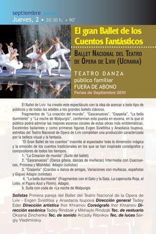 septiembre          2010

Jueves, 2 •           20:30 h. • 90’

                                          El gran Ballet de los
                                          Cuentos Fantásticos
                                         Ballet NacioNal del teatro
                                         de Ópera de lviv (UcraNia)

                                         T E AT R O D A N Z A
                                         público familiar
                                         FUERA DE ABONO
                                         Ferias de Septiembre 2010

       El Ballet de Lviv ha creado este espectáculo con la idea de acercar a todo tipo de
públicos y de todas las edades a los grandes ballets clásicos.
       Fragmentos de “La creación del mundo”, “Cascanueces”, “Coppelia”, “La bella
durmiente” y “La noche de Walpurgis”, conforman esta puesta en escena, en la que el
público podrá admirar las mejores escenas corales de estas obras más emblemáticas.
Excelentes bailarines y como primeras figuras Evgen Svietlitsa y Anastacia Isupova,
estrellas del Teatro Nacional de Opera de Lviv completan una producción caracterizada
por la belleza visual y la fantasía.
       “El Gran Ballet de los cuentos” trasmite al espectador toda la dimensión mágica
y la emoción de los cuentos tradicionales en los que se han inspirado coreógrafos y
compositores de todos los tiempos.
       1. “La Creacion de mundo” (Suite del ballet)
       2. “Cascanueces” (Danza gitana, danzas de muñecas) Intermedia con Csacnue-
ces, Princesa y Mishilda) Adagio (solistas)
       3. “Coppelia” (Czardas o danza de amigas, Variaciones con muñecas, españolas
y Gigue) Adagio (solistas)
        4. “La bella durmiente” (Fragmentos con el Gato y la Gata, La caperucita Roja, el
Lobo, el Pajaro Azul y Florin). Adagio.
       5. Suite con coda de «La noche de Walpurgis
Solistas Primera pareja del Ballet del Teatro Nacional de la Opera de
Lviv - Evgen Svietlitsa y Anastacia Isupova Dirección general Tadey
Eder Dirección artística Ihor Khramov Coreógrafo Ihor Khramov Di-
rección escénica Tadey Rindzak y Mikhaylo Rindzak Tec. de vestuario
Oksana Zinchenko Tec. de sonido Arcadiy Ribnikov Tec. de luces Ser-
giy Vladimirskiy
 