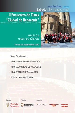 septiembre           2010

                                         Sábado, 4 •         19:30 h. • 120’

 II Encuentro de Tunas
“Ciudad de Benavente”


                         MÚSICA
                 todos los públicos

            Ferias de Septiembre 2010




        Tunas Participantes:

        TUNA UNIVERSITARIA DE ZAMORA

        TUNA ECONOMICAS DE VALLADOLID

        TUNA DERECHO DE SALAMANCA

        RONDALLA BENAVENTANA




Organiza:            Patrocina:          Colaboran:


       Rondalla           AYUNTAMIENTO                C. MUSEICA, S.L.   EMBUTIDOS
                          DE BENAVENTE
       Benavente                                                          ZAPATERO
 