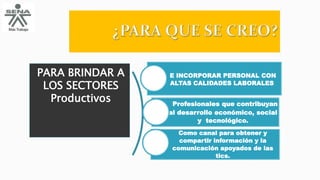 PARA BRINDAR A
LOS SECTORES
Productivos
E INCORPORAR PERSONAL CON
ALTAS CALIDADES LABORALES
Profesionales que contribuyan
al desarrollo económico, social
y tecnológico.
Como canal para obtener y
compartir información y la
comunicación apoyados de las
tics.
 