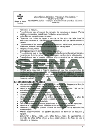 LÍNEA TECNOLÓGICA DEL PROGRAMA: PRODUCCION Y
                                        TRANSFORMACION
Modelo de Mejora   RED TECNOLÓGICA: Tecnologías de mantenimiento predictivo, preventivo y
   Continua                                   correctivo



       historial de la máquina.
   •   Procedimientos para el manejo de manuales de maquinaria y equipos (Planos
       eléctricos, mecánicos, electrónicos, hidráulicos y neumáticos9.
   •   Ingles Técnico en catálogos y manuales.
   •   Diligenciar una orden de trabajo o reporte de falla (hora de falla, hora de
       arranque), manejado el ciclo PEBA para implementar solución y evitar repetición
       de fallas
   •   Componentes de los sistemas mecánicos, eléctricos, electrónicos, neumáticos e
       hidráulicos, normas y especificaciones técnicas de los repuestos.
   •   Interpretación de planos.
   •   Catálogos para pedido de herramientas y repuestos. .
   •   Procedimientos para el manejo y cuidados de las herramientas convencionales,
       herramientas de corte manual y otras utilizadas en mantenimiento y lubricación.
   •   Procedimientos para el manejo, cuidados y funcionamiento de los instrumentos
       de medición. .
   •   Instrumentos para medir: peso longitud temperatura, presión flujo, etc.
   •   Informática básica, Internet, búsqueda de información.
   •   Relación cliente técnico interno externo.
   •   Buenas relaciones interpersonales con sus compañeros de trabajo.
   •   Normas para: seguridad e higiene ocupacional para los procedimientos de
       mantenimiento, higiene requerida en la zona de trabajo según el proceso de
       producción, trabajo de alto riesgo, trabajo en caliente soldadura y oxicorte,
       trabajo en alturas, trabajo en espacios confinados, trabajo en sitios de alto
       riesgo de explosión.

3.2 CONOCIMIENTOS DE PROCESO
   • Interpretar el plan estratégico de la compañía para que las labores en el área de
      mantenimiento concuerden con las directrices de la compañía.
   • Identificar los modelos de mantenimiento RCM, TPM, 5S, Kaizen, CDM, para su
      aplicación en el desempeño laboral.
   • Identificar la organización de la empresa.
   • Identificar las políticas de la compañía para el área de mantenimiento.
   • Interpretar la información en la orden de trabajo de acuerdo al plan de
      mantenimiento preventivo, predictivo, proactivo, programado.
   • Identificar tipos de orden de trabajo.
   • Definir los recursos de apoyo de acuerdo con la dificultad del trabajo o proceso.
   • Identificar el personal para las diferentes actividades de mantenimiento
   • Identificar y prever las posibles causas de daño antes de la ejecución del
      mantenimiento.
   • Análizar estadísticamente las posibles causas de los daños de las maquinas y
      equipos.
   • Determinar el tiempo medio entre fallas, tiempo medio de reparaciones, el
      promedio de fallas, daños críticos y daños esporádicos en las hojas de vida e
      historial de la maquina.


                                                                                       6
 