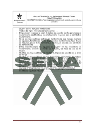 LÍNEA TECNOLÓGICA DEL PROGRAMA: PRODUCCION Y
                                        TRANSFORMACION
Modelo de Mejora   RED TECNOLÓGICA: Tecnologías de mantenimiento predictivo, preventivo y
   Continua                                   correctivo



       acuerdo con los manuales del fabricante
   •   Traduce del Ingles manuales de las máquinas.
   •   Diligencia con veracidad la orden de trabajo de acuerdo con los parámetros de
       mantenimiento establecidos y con el alistamiento requerido para la actividad de
       mantenimiento.
   •   Opera con responsabilidad software de mantenimiento para manejar inventario
       de repuestos, ficha técnica, manejo de personal de mantenimiento, hojas de vida
       de maquinas, planes de mantenimiento, e informes, de acuerdo a las actividades
       de mantenimiento
   •   Define meticulosamente los repuestos de acuerdo con las necesidades de
       mantenimiento, teniendo en cuenta los manuales, las hojas de vida de los
       equipos
   •   Identifica con responsabilidad los insumos de limpieza de acuerdo con la orden
       de trabajo.
   •   Identifica con responsabilidad insumos, herramientas, instrumentos de medición
       a utilizar en la actividad de mantenimiento de acuerdo con la orden de trabajo.
   •   Coordina con responsabilidad las actividades de mantenimiento con los
       compañeros de otras disciplinas técnicas y la parte operativa para evitar
       accidentes de trabajo y pérdidas de rendimiento en los equipos.
   •   Identifica responsablemente los riesgos técnicos y físicos para elaborar la
       actividad de mantenimiento según la orden de trabajo implementando las
       medidas de seguridad industrial.




                                                                                       8
 