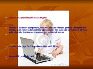 Projeto de Aprendizagem na Era Digital Quando o assunto é computador, cada vez mais as crianças ganham vantagens dos adultos. Elas surpreendem sempre e pouca idade não significa barreira para navegar pela internet e dominar os comandos dos jogos eletrônicos. Autores: Mari Ap. Da Silva e Daise Martinelli Piona Itarana/ES., junho de 2011, 