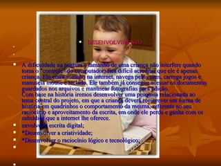 DESENVOLVIMENTO A dificuldade na postura e tamanho de uma criança não interfere quando toma o "controle" do computador, fica difícil acreditar que ele é apenas criança. Ele entra sozinho na internet, navega pelos sites, carrega jogos e manuseia mouse e teclado. Ele também já consegue acessar os documentos guardados nos arquivos e manusear fotografias para edição.  Com base na história iremos desenvolver uma pesquisa relacionada ao tema central do projeto, em que a criança deverá reescrever em forma de história em quadrinhos o comportamento da mesma, referente ao seu raciocínio e aproveitamento da escrita, em onde ele perde e ganha com os subsídios que a internet lhe oferece. envolver a escrita digital; *Desenvolver a criatividade; *Desenvolver o raciocínio lógico e tecnológico; 