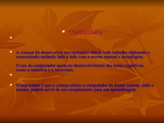 CONCLUSÃO A criança irá desenvolver seu raciocínio diante todo trabalho elaborado e concretizado andando lado a lado com a escrita manual e tecnológica.  O uso do computador ajuda no desenvolvimento das ações cognitivas, como a memória e o raciocínio. O importante é que a criança utilize o computador de forma correta, onde o mesmo poderá servir de um complemento para sua aprendizagem  
