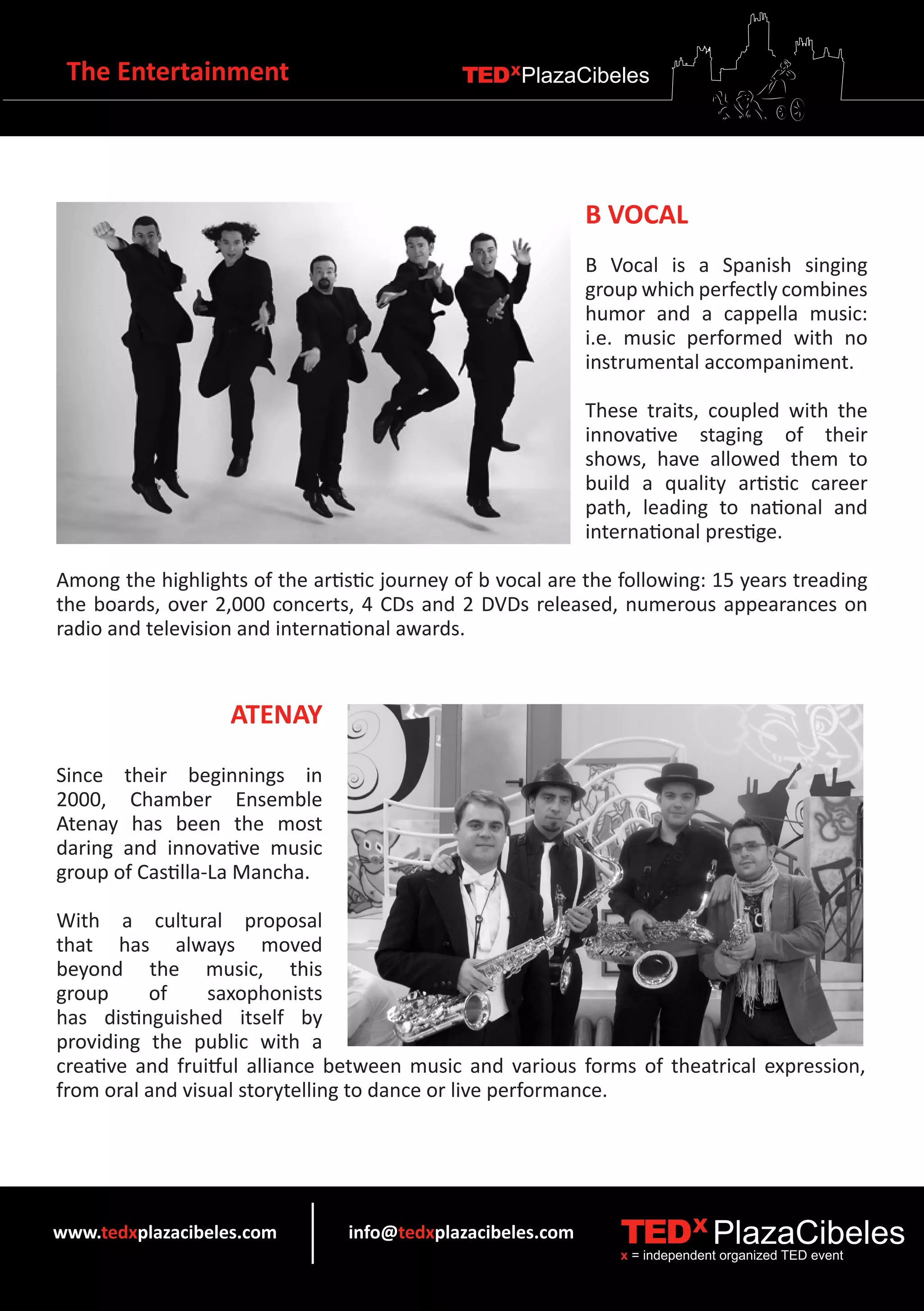 The Entertainment                            TEDXPlazaCibeles




                                                             B VOCAL
                                                             B Vocal is a Spanish singing
                                                             group which perfectly combines
                                                             humor and a cappella music:
                                                             i.e. music performed with no
                                                             instrumental accompaniment.

                                                             These traits, coupled with the
                                                             innovative staging of their
                                                             shows, have allowed them to
                                                             build a quality artistic career
                                                             path, leading to national and
                                                             international prestige.

Among the highlights of the artistic journey of b vocal are the following: 15 years treading
the boards, over 2,000 concerts, 4 CDs and 2 DVDs released, numerous appearances on
radio and television and international awards.



                   ATENAY

Since their beginnings in
2000, Chamber Ensemble
Atenay has been the most
daring and innovative music
group of Castilla-La Mancha.

With a cultural proposal
that has always moved
beyond the music, this
group     of     saxophonists
has distinguished itself by
providing the public with a
creative and fruitful alliance between music and various forms of theatrical expression,
from oral and visual storytelling to dance or live performance.




www.tedxplazacibeles.com         info@tedxplazacibeles.com      TEDX PlazaCibeles
                                                                x = independent organized TED event
 