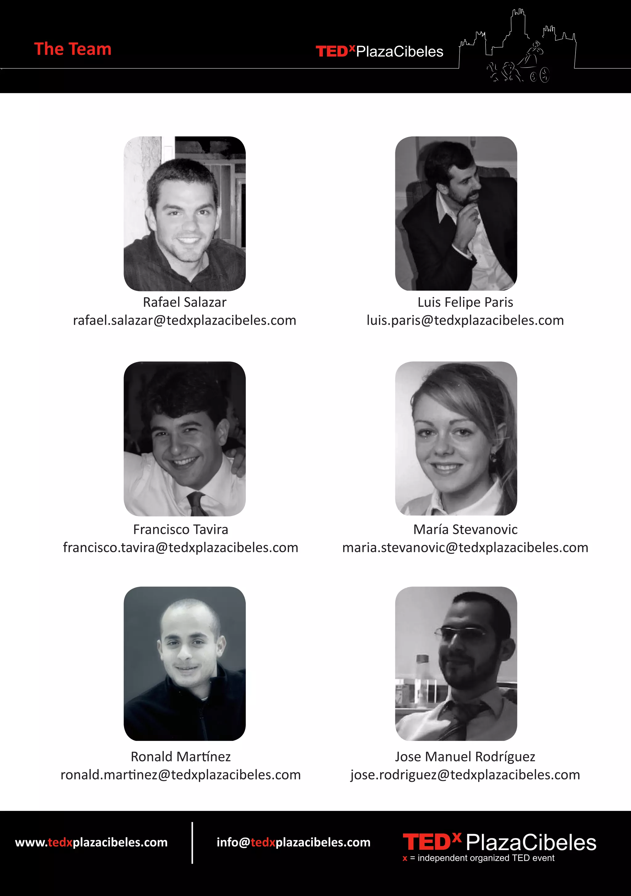 The Team                                    TEDXPlazaCibeles




                     Rafael Salazar                             Luis Felipe Paris
         rafael.salazar@tedxplazacibeles.com           luis.paris@tedxplazacibeles.com




                   Francisco Tavira                           María Stevanovic
       francisco.tavira@tedxplazacibeles.com       maria.stevanovic@tedxplazacibeles.com




                  Ronald Martínez                          Jose Manuel Rodríguez
       ronald.martinez@tedxplazacibeles.com         jose.rodriguez@tedxplazacibeles.com



www.tedxplazacibeles.com       info@tedxplazacibeles.com    TEDX PlazaCibeles
                                                            x = independent organized TED event
 