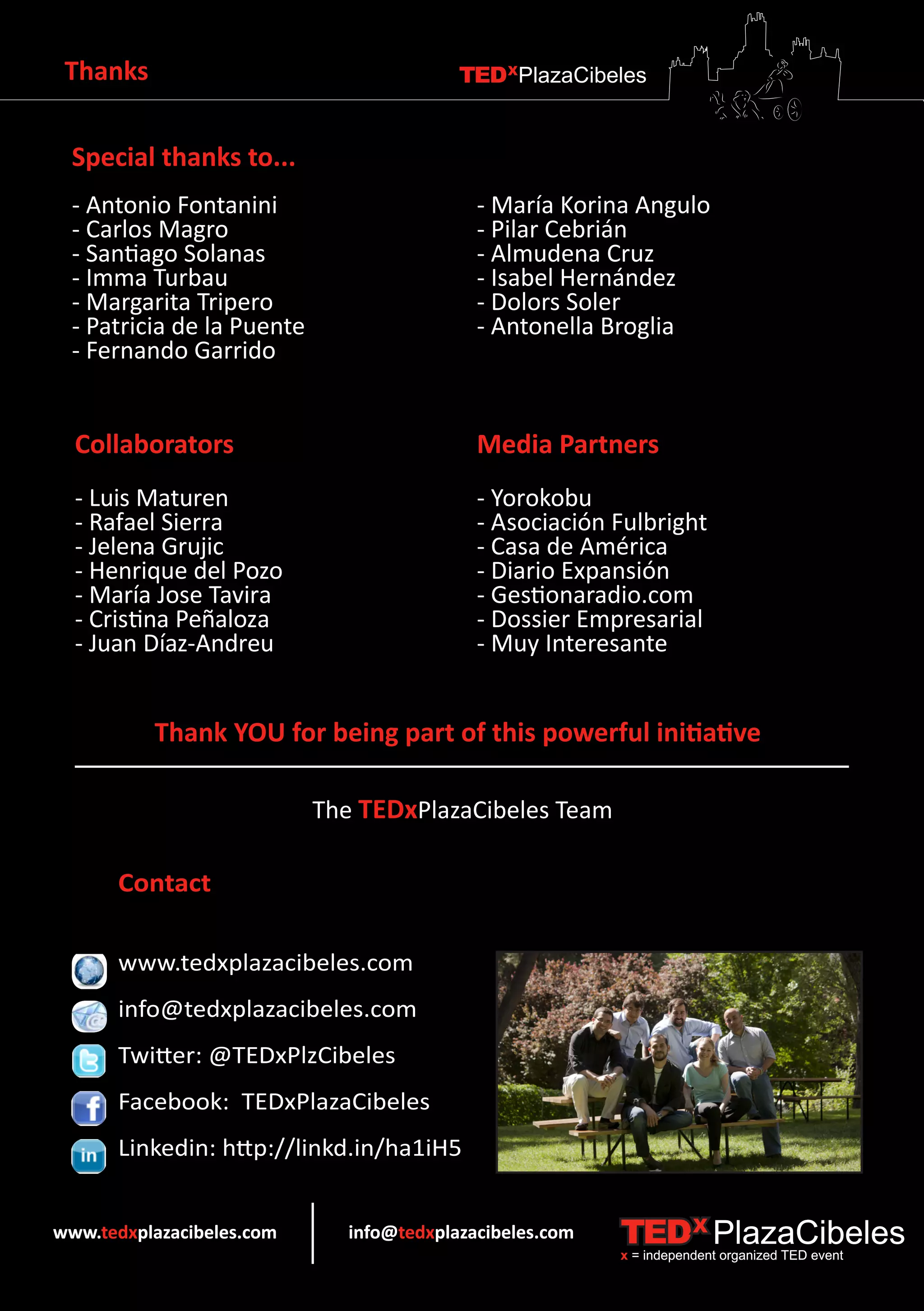 Thanks                                    TEDXPlazaCibeles


  Special thanks to...
  - Antonio Fontanini                        - María Korina Angulo
  - Carlos Magro                             - Pilar Cebrián
  - Santiago Solanas                         - Almudena Cruz
  - Imma Turbau                              - Isabel Hernández
  - Margarita Tripero                        - Dolors Soler
  - Patricia de la Puente                    - Antonella Broglia
  - Fernando Garrido


  Collaborators                              Media Partners
  - Luis Maturen                             - Yorokobu
  - Rafael Sierra                            - Asociación Fulbright
  - Jelena Grujic                            - Casa de América
  - Henrique del Pozo                        - Diario Expansión
  - María Jose Tavira                        - Gestionaradio.com
  - Cristina Peñaloza                        - Dossier Empresarial
  - Juan Díaz-Andreu                         - Muy Interesante


          Thank YOU for being part of this powerful initiative

                            The TEDxPlazaCibeles Team

      Contact

      www.tedxplazacibeles.com
      info@tedxplazacibeles.com
      Twitter: @TEDxPlzCibeles
      Facebook: TEDxPlazaCibeles
      Linkedin: http://linkd.in/ha1iH5


www.tedxplazacibeles.com       info@tedxplazacibeles.com   TEDX PlazaCibeles
                                                           x = independent organized TED event
 