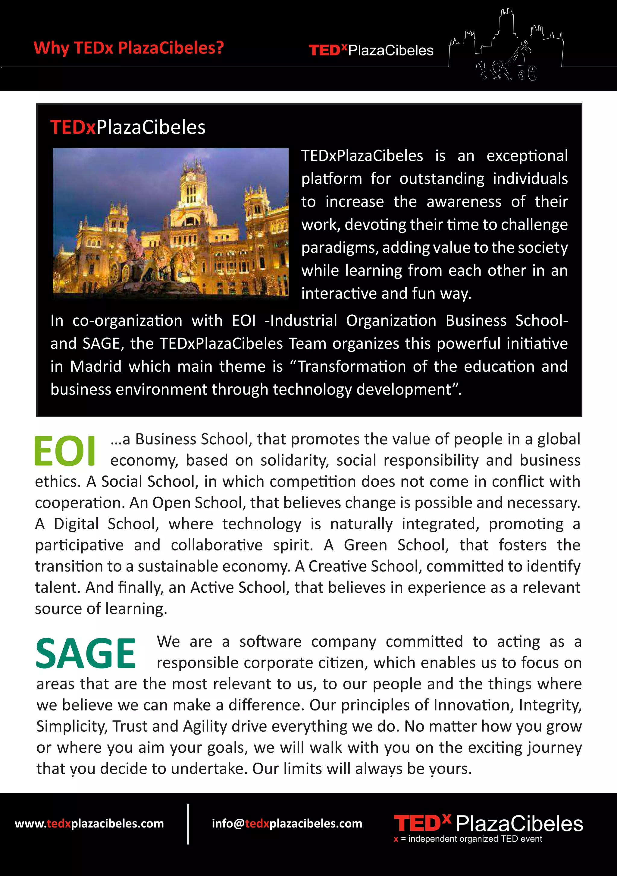 Why TEDx PlazaCibeles?                    TEDXPlazaCibeles




     TEDxPlazaCibeles
                                          TEDxPlazaCibeles is an exceptional
                                          platform for outstanding individuals
                                          to increase the awareness of their
                                          work, devoting their time to challenge
                                          paradigms, adding value to the society
                                          while learning from each other in an
                                          interactive and fun way.
     In co-organization with EOI -Industrial Organization Business School-
     and SAGE, the TEDxPlazaCibeles Team organizes this powerful initiative
     in Madrid which main theme is “Transformation of the education and
     business environment through technology development”.



  EOI          …a Business School, that promotes the value of people in a global
               economy, based on solidarity, social responsibility and business
   ethics. A Social School, in which competition does not come in conflict with
   cooperation. An Open School, that believes change is possible and necessary.
   A Digital School, where technology is naturally integrated, promoting a
   participative and collaborative spirit. A Green School, that fosters the
   transition to a sustainable economy. A Creative School, committed to identify
   talent. And finally, an Active School, that believes in experience as a relevant
   source of learning.


   SAGE               We are a software company committed to acting as a
                      responsible corporate citizen, which enables us to focus on
   areas that are the most relevant to us, to our people and the things where
   we believe we can make a difference. Our principles of Innovation, Integrity,
   Simplicity, Trust and Agility drive everything we do. No matter how you grow
   or where you aim your goals, we will walk with you on the exciting journey
   that you decide to undertake. Our limits will always be yours.


www.tedxplazacibeles.com    info@tedxplazacibeles.com   TEDX PlazaCibeles
                                                        x = independent organized TED event
 