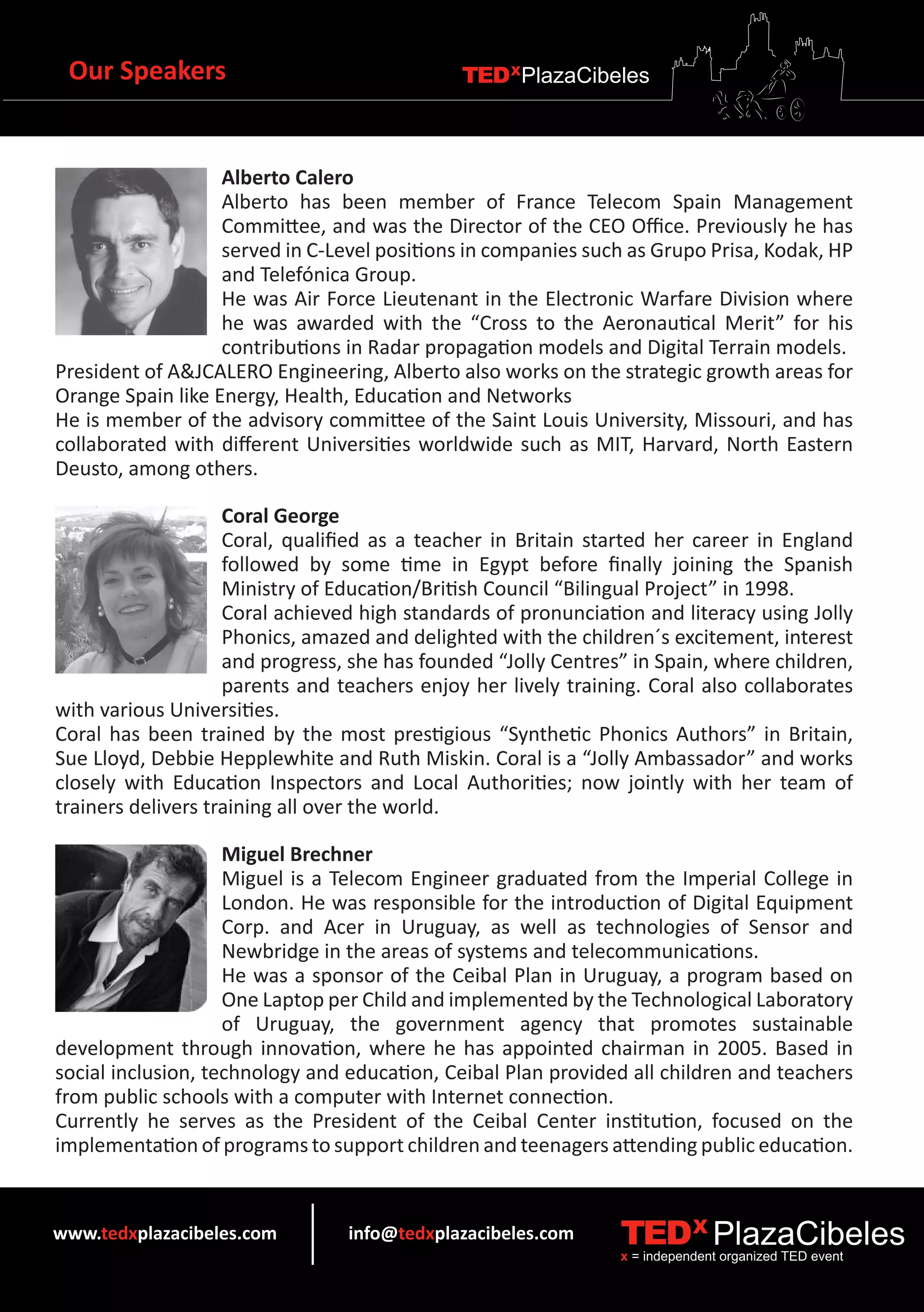 Our Speakers                                 TEDXPlazaCibeles



                   Alberto Calero
                   Alberto has been member of France Telecom Spain Management
                   Committee, and was the Director of the CEO Office. Previously he has
                   served in C-Level positions in companies such as Grupo Prisa, Kodak, HP
                   and Telefónica Group.
                   He was Air Force Lieutenant in the Electronic Warfare Division where
                   he was awarded with the “Cross to the Aeronautical Merit” for his
                   contributions in Radar propagation models and Digital Terrain models.
President of A&JCALERO Engineering, Alberto also works on the strategic growth areas for
Orange Spain like Energy, Health, Education and Networks
He is member of the advisory committee of the Saint Louis University, Missouri, and has
collaborated with different Universities worldwide such as MIT, Harvard, North Eastern
Deusto, among others.

                    Coral George
                    Coral, qualified as a teacher in Britain started her career in England
                    followed by some time in Egypt before finally joining the Spanish
                    Ministry of Education/British Council “Bilingual Project” in 1998.
                    Coral achieved high standards of pronunciation and literacy using Jolly
                    Phonics, amazed and delighted with the children´s excitement, interest
                    and progress, she has founded “Jolly Centres” in Spain, where children,
                    parents and teachers enjoy her lively training. Coral also collaborates
with various Universities.
Coral has been trained by the most prestigious “Synthetic Phonics Authors” in Britain,
Sue Lloyd, Debbie Hepplewhite and Ruth Miskin. Coral is a “Jolly Ambassador” and works
closely with Education Inspectors and Local Authorities; now jointly with her team of
trainers delivers training all over the world.

                    Miguel Brechner
                    Miguel is a Telecom Engineer graduated from the Imperial College in
                    London. He was responsible for the introduction of Digital Equipment
                    Corp. and Acer in Uruguay, as well as technologies of Sensor and
                    Newbridge in the areas of systems and telecommunications.
                    He was a sponsor of the Ceibal Plan in Uruguay, a program based on
                    One Laptop per Child and implemented by the Technological Laboratory
                    of Uruguay, the government agency that promotes sustainable
development through innovation, where he has appointed chairman in 2005. Based in
social inclusion, technology and education, Ceibal Plan provided all children and teachers
from public schools with a computer with Internet connection.
Currently he serves as the President of the Ceibal Center institution, focused on the
implementation of programs to support children and teenagers attending public education.


www.tedxplazacibeles.com         info@tedxplazacibeles.com      TEDX PlazaCibeles
                                                                x = independent organized TED event
 