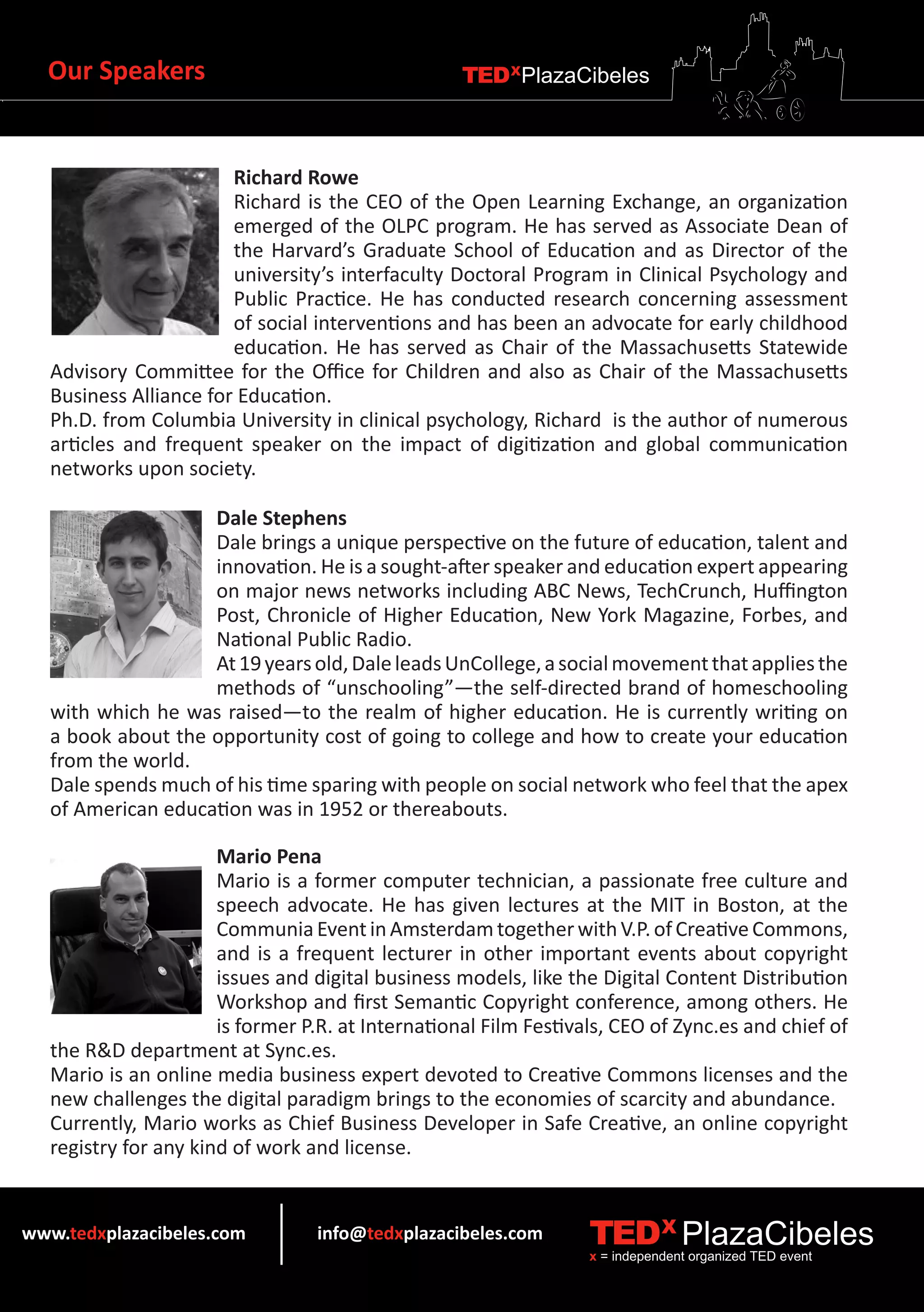 Our Speakers                                      TEDXPlazaCibeles



                        Richard Rowe
                        Richard is the CEO of the Open Learning Exchange, an organization
                        emerged of the OLPC program. He has served as Associate Dean of
                        the Harvard’s Graduate School of Education and as Director of the
                        university’s interfaculty Doctoral Program in Clinical Psychology and
                        Public Practice. He has conducted research concerning assessment
                        of social interventions and has been an advocate for early childhood
                        education. He has served as Chair of the Massachusetts Statewide
   Advisory Committee for the Office for Children and also as Chair of the Massachusetts
   Business Alliance for Education.
   Ph.D. from Columbia University in clinical psychology, Richard is the author of numerous
   articles and frequent speaker on the impact of digitization and global communication
   networks upon society.

                    Dale Stephens
                    Dale brings a unique perspective on the future of education, talent and
                    innovation. He is a sought-after speaker and education expert appearing
                    on major news networks including ABC News, TechCrunch, Huffington
                    Post, Chronicle of Higher Education, New York Magazine, Forbes, and
                    National Public Radio.
                    At 19 years old, Dale leads UnCollege, a social movement that applies the
                    methods of “unschooling”—the self-directed brand of homeschooling
   with which he was raised—to the realm of higher education. He is currently writing on
   a book about the opportunity cost of going to college and how to create your education
   from the world.
   Dale spends much of his time sparing with people on social network who feel that the apex
   of American education was in 1952 or thereabouts.

                       Mario Pena
                       Mario is a former computer technician, a passionate free culture and
                       speech advocate. He has given lectures at the MIT in Boston, at the
                       Communia Event in Amsterdam together with V.P. of Creative Commons,
                       and is a frequent lecturer in other important events about copyright
                       issues and digital business models, like the Digital Content Distribution
                       Workshop and first Semantic Copyright conference, among others. He
                       is former P.R. at International Film Festivals, CEO of Zync.es and chief of
   the R&D department at Sync.es.
   Mario is an online media business expert devoted to Creative Commons licenses and the
   new challenges the digital paradigm brings to the economies of scarcity and abundance.
   Currently, Mario works as Chief Business Developer in Safe Creative, an online copyright
   registry for any kind of work and license.


www.tedxplazacibeles.com          info@tedxplazacibeles.com        TEDX PlazaCibeles
                                                                   x = independent organized TED event
 
