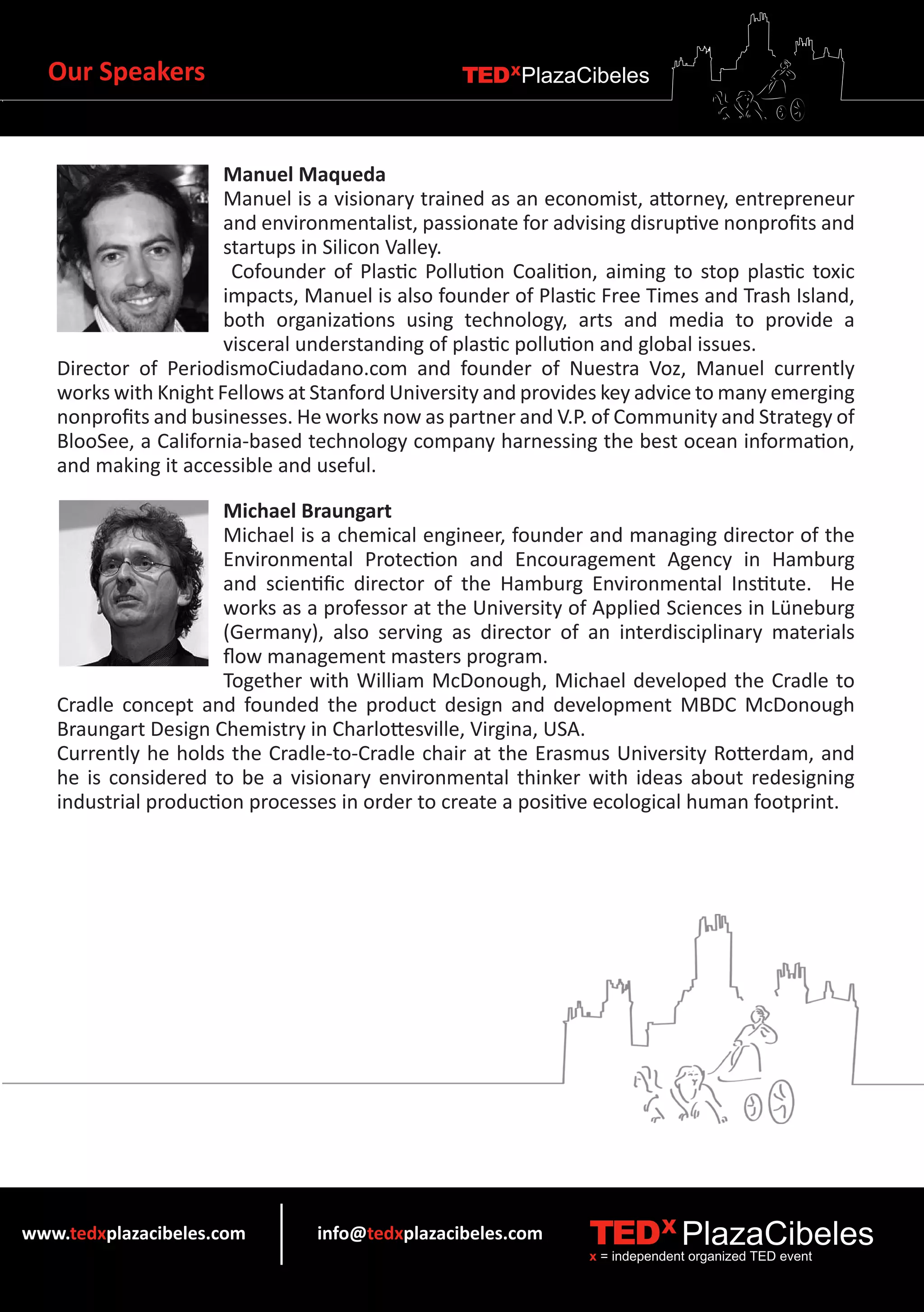 Our Speakers                                  TEDXPlazaCibeles



                      Manuel Maqueda
                      Manuel is a visionary trained as an economist, attorney, entrepreneur
                      and environmentalist, passionate for advising disruptive nonprofits and
                      startups in Silicon Valley.
                       Cofounder of Plastic Pollution Coalition, aiming to stop plastic toxic
                      impacts, Manuel is also founder of Plastic Free Times and Trash Island,
                      both organizations using technology, arts and media to provide a
                      visceral understanding of plastic pollution and global issues.
   Director of PeriodismoCiudadano.com and founder of Nuestra Voz, Manuel currently
   works with Knight Fellows at Stanford University and provides key advice to many emerging
   nonprofits and businesses. He works now as partner and V.P. of Community and Strategy of
   BlooSee, a California-based technology company harnessing the best ocean information,
   and making it accessible and useful.

                      Michael Braungart
                      Michael is a chemical engineer, founder and managing director of the
                      Environmental Protection and Encouragement Agency in Hamburg
                      and scientific director of the Hamburg Environmental Institute. He
                      works as a professor at the University of Applied Sciences in Lüneburg
                      (Germany), also serving as director of an interdisciplinary materials
                      flow management masters program.
                      Together with William McDonough, Michael developed the Cradle to
   Cradle concept and founded the product design and development MBDC McDonough
   Braungart Design Chemistry in Charlottesville, Virgina, USA.
   Currently he holds the Cradle-to-Cradle chair at the Erasmus University Rotterdam, and
   he is considered to be a visionary environmental thinker with ideas about redesigning
   industrial production processes in order to create a positive ecological human footprint.




www.tedxplazacibeles.com        info@tedxplazacibeles.com      TEDX PlazaCibeles
                                                               x = independent organized TED event
 