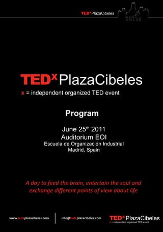 TEDXPlazaCibeles




      TEDX PlazaCibeles
       x = independent organized TED event


                              Program
                            June 25th 2011
                            Auditorium EOI
                     Escuela de Organización Industrial
                              Madrid, Spain




         A day to feed the brain, entertain the soul and
          exchange different points of view about life



www.tedxplazacibeles.com    info@tedxplazacibeles.com   TEDX PlazaCibeles
                                                        x = independent organized TED event
 