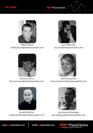 The Team                                    TEDXPlazaCibeles




                     Rafael Salazar                             Luis Felipe Paris
         rafael.salazar@tedxplazacibeles.com           luis.paris@tedxplazacibeles.com




                   Francisco Tavira                           María Stevanovic
       francisco.tavira@tedxplazacibeles.com       maria.stevanovic@tedxplazacibeles.com




                  Ronald Martínez                          Jose Manuel Rodríguez
       ronald.martinez@tedxplazacibeles.com         jose.rodriguez@tedxplazacibeles.com



www.tedxplazacibeles.com       info@tedxplazacibeles.com    TEDX PlazaCibeles
                                                            x = independent organized TED event
 
