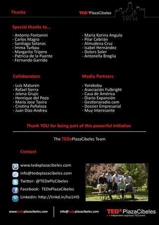 Thanks                                    TEDXPlazaCibeles


  Special thanks to...
  - Antonio Fontanini                        - María Korina Angulo
  - Carlos Magro                             - Pilar Cebrián
  - Santiago Solanas                         - Almudena Cruz
  - Imma Turbau                              - Isabel Hernández
  - Margarita Tripero                        - Dolors Soler
  - Patricia de la Puente                    - Antonella Broglia
  - Fernando Garrido


  Collaborators                              Media Partners
  - Luis Maturen                             - Yorokobu
  - Rafael Sierra                            - Asociación Fulbright
  - Jelena Grujic                            - Casa de América
  - Henrique del Pozo                        - Diario Expansión
  - María Jose Tavira                        - Gestionaradio.com
  - Cristina Peñaloza                        - Dossier Empresarial
  - Juan Díaz-Andreu                         - Muy Interesante


          Thank YOU for being part of this powerful initiative

                            The TEDxPlazaCibeles Team

      Contact

      www.tedxplazacibeles.com
      info@tedxplazacibeles.com
      Twitter: @TEDxPlzCibeles
      Facebook: TEDxPlazaCibeles
      Linkedin: http://linkd.in/ha1iH5


www.tedxplazacibeles.com       info@tedxplazacibeles.com   TEDX PlazaCibeles
                                                           x = independent organized TED event
 