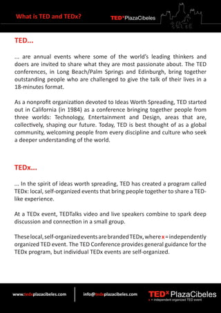 What is TED and TEDx?                 TEDXPlazaCibeles



TED...

... are annual events where some of the world’s leading thinkers and
doers are invited to share what they are most passionate about. The TED
conferences, in Long Beach/Palm Springs and Edinburgh, bring together
outstanding people who are challenged to give the talk of their lives in a
18-minutes format.

As a nonprofit organization devoted to Ideas Worth Spreading, TED started
out in California (in 1984) as a conference bringing together people from
three worlds: Technology, Entertainment and Design, areas that are,
collectively, shaping our future. Today, TED is best thought of as a global
community, welcoming people from every discipline and culture who seek
a deeper understanding of the world.



TEDx...

... In the spirit of ideas worth spreading, TED has created a program called
TEDx: local, self-organized events that bring people together to share a TED-
like experience.

At a TEDx event, TEDTalks video and live speakers combine to spark deep
discussion and connection in a small group.

These local, self-organized events are branded TEDx, where x = independently
organized TED event. The TED Conference provides general guidance for the
TEDx program, but individual TEDx events are self-organized.




www.tedxplazacibeles.com   info@tedxplazacibeles.com   TEDX PlazaCibeles
                                                       x = independent organized TED event
 