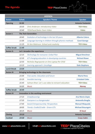 The Agenda                                       TEDXPlazaCibeles


                                                 AGENDA
   Sesion         Sched.                        Speakers Theme                                   Speaker
   Opening        10:30                                                                    Antonio Fontanini
                  10:35    Chris Anderson: Introductory Video                                   TED Video
                  10:40    TEDxPlazaCibeles Team Video                                             Video
   Sesion I:      The Tech Generation
                  10:45    Evolution of technology in the last 50 years                      Alberto Calero
                  11:05    Language learning in children through phonics methods              Coral George
                  11:25    Sir Ken Robinson: School and creativity                              TED Video
   Coffee break   11:45
   Sesion II:     Let´s broaden the experience
                  12:15    Technology for everyone: Ceibal Plan                             Miguel Brechner
                  12:35    ICT changing education in developing countries                     Richard Rowe
                  12:55    Nicholas Negroponte on One Laptop Per Child                          TED Video
                  13:15    Learning approach: Uncollege                                      Dale Stephens
   Lunch Break    13:35
   Sesion III     Bringing technology to the classroom
                  15:05    Free works: Education and future                                    Mario Pena
                  15:25    Invisible learning                                                Cristobal Cobo
                  15:45    Salman Khan: Let´s use video to reinvent education                   TED Video
                  16:05    Music                                                                  Atenay
   Coffee break   16:45
   Sesion IV      Innovation in the working enviroment
                  17:15    Crowdsourcing                                                    Ana María Llopis
                  17:35    Everyone is a changemaker                                       Antonella Broglia
                  17:45    Social Entrepeneurship: Perspectives                            Manuel Maqueda
                  18:05    Trends: Cradle2Cradle - Green ICTs                              Michael Braungart
                  18:25    Music                                                                  B Vocal
   Closing        19:10                                                                    Antonio Fontanini
   Cocktail       19:30    Music                                                               Crazy Cabin


www.tedxplazacibeles.com           info@tedxplazacibeles.com         TEDX PlazaCibeles
                                                                     x = independent organized TED event
 