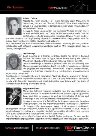 Our Speakers                                 TEDXPlazaCibeles



                   Alberto Calero
                   Alberto has been member of France Telecom Spain Management
                   Committee, and was the Director of the CEO Office. Previously he has
                   served in C-Level positions in companies such as Grupo Prisa, Kodak, HP
                   and Telefónica Group.
                   He was Air Force Lieutenant in the Electronic Warfare Division where
                   he was awarded with the “Cross to the Aeronautical Merit” for his
                   contributions in Radar propagation models and Digital Terrain models.
President of A&JCALERO Engineering, Alberto also works on the strategic growth areas for
Orange Spain like Energy, Health, Education and Networks
He is member of the advisory committee of the Saint Louis University, Missouri, and has
collaborated with different Universities worldwide such as MIT, Harvard, North Eastern
Deusto, among others.

                    Coral George
                    Coral, qualified as a teacher in Britain started her career in England
                    followed by some time in Egypt before finally joining the Spanish
                    Ministry of Education/British Council “Bilingual Project” in 1998.
                    Coral achieved high standards of pronunciation and literacy using Jolly
                    Phonics, amazed and delighted with the children´s excitement, interest
                    and progress, she has founded “Jolly Centres” in Spain, where children,
                    parents and teachers enjoy her lively training. Coral also collaborates
with various Universities.
Coral has been trained by the most prestigious “Synthetic Phonics Authors” in Britain,
Sue Lloyd, Debbie Hepplewhite and Ruth Miskin. Coral is a “Jolly Ambassador” and works
closely with Education Inspectors and Local Authorities; now jointly with her team of
trainers delivers training all over the world.

                    Miguel Brechner
                    Miguel is a Telecom Engineer graduated from the Imperial College in
                    London. He was responsible for the introduction of Digital Equipment
                    Corp. and Acer in Uruguay, as well as technologies of Sensor and
                    Newbridge in the areas of systems and telecommunications.
                    He was a sponsor of the Ceibal Plan in Uruguay, a program based on
                    One Laptop per Child and implemented by the Technological Laboratory
                    of Uruguay, the government agency that promotes sustainable
development through innovation, where he has appointed chairman in 2005. Based in
social inclusion, technology and education, Ceibal Plan provided all children and teachers
from public schools with a computer with Internet connection.
Currently he serves as the President of the Ceibal Center institution, focused on the
implementation of programs to support children and teenagers attending public education.


www.tedxplazacibeles.com         info@tedxplazacibeles.com      TEDX PlazaCibeles
                                                                x = independent organized TED event
 