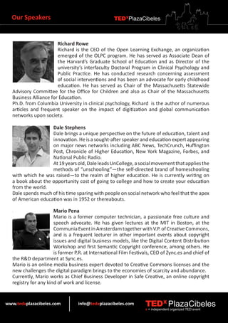 Our Speakers                                      TEDXPlazaCibeles



                        Richard Rowe
                        Richard is the CEO of the Open Learning Exchange, an organization
                        emerged of the OLPC program. He has served as Associate Dean of
                        the Harvard’s Graduate School of Education and as Director of the
                        university’s interfaculty Doctoral Program in Clinical Psychology and
                        Public Practice. He has conducted research concerning assessment
                        of social interventions and has been an advocate for early childhood
                        education. He has served as Chair of the Massachusetts Statewide
   Advisory Committee for the Office for Children and also as Chair of the Massachusetts
   Business Alliance for Education.
   Ph.D. from Columbia University in clinical psychology, Richard is the author of numerous
   articles and frequent speaker on the impact of digitization and global communication
   networks upon society.

                    Dale Stephens
                    Dale brings a unique perspective on the future of education, talent and
                    innovation. He is a sought-after speaker and education expert appearing
                    on major news networks including ABC News, TechCrunch, Huffington
                    Post, Chronicle of Higher Education, New York Magazine, Forbes, and
                    National Public Radio.
                    At 19 years old, Dale leads UnCollege, a social movement that applies the
                    methods of “unschooling”—the self-directed brand of homeschooling
   with which he was raised—to the realm of higher education. He is currently writing on
   a book about the opportunity cost of going to college and how to create your education
   from the world.
   Dale spends much of his time sparing with people on social network who feel that the apex
   of American education was in 1952 or thereabouts.

                       Mario Pena
                       Mario is a former computer technician, a passionate free culture and
                       speech advocate. He has given lectures at the MIT in Boston, at the
                       Communia Event in Amsterdam together with V.P. of Creative Commons,
                       and is a frequent lecturer in other important events about copyright
                       issues and digital business models, like the Digital Content Distribution
                       Workshop and first Semantic Copyright conference, among others. He
                       is former P.R. at International Film Festivals, CEO of Zync.es and chief of
   the R&D department at Sync.es.
   Mario is an online media business expert devoted to Creative Commons licenses and the
   new challenges the digital paradigm brings to the economies of scarcity and abundance.
   Currently, Mario works as Chief Business Developer in Safe Creative, an online copyright
   registry for any kind of work and license.


www.tedxplazacibeles.com          info@tedxplazacibeles.com        TEDX PlazaCibeles
                                                                   x = independent organized TED event
 
