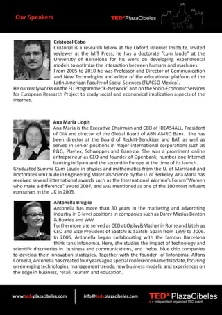Our Speakers                                 TEDXPlazaCibeles



                   Cristobal Cobo
                   Cristobal is a research fellow at the Oxford Internet Institute. Invited
                   reviewer at the MIT Press, he has a doctorate “cum laude” at the
                   University of Barcelona for his work on developing experimental
                   models to optimize the interaction between humans and machines.
                   From 2005 to 2010 he was Professor and Director of Communication
                   and New Technologies and editor of the educational platform of the
                   Latin American Faculty of Social Sciences (FLACSO Mexico).
He currently works on the EU Programme “K-Network” and on the Socio-Economic Services
for European Research Project to study social and economical implication aspects of the
Internet.



                   Ana María Llopis
                   Ana María is the Executive Chairman and CEO of IDEAS4ALL, President
                   of DIA and director of the Global Board of ABN AMRO Bank. She has
                   been director at the Board of Reckitt-Benckiser and BAT, as well as
                   served in senior positions in major international corporations such as
                   P&G, Playtex, Schweppes and Banesto. She was a prominent online
                   entrepreneur as CEO and founder of Openbank, number one Internet
                   banking in Spain and the second in Europe at the time of its launch.
Graduated Summa Cum Laude in physics and mathematics from the U. of Maryland and
Doctorate Cum Laude in Engineering Materials Science by the U. of Berkeley, Ana Maria has
received several international awards such as the International Women’s Forum“Women
who make a difference” award 2007, and was mentioned as one of the 100 most influent
executives in the UK in 2005.
                    Antonella Broglia
                    Antonella has more than 30 years in the marketing and advertising
                    industry in C-level positions in companies such as Darcy Masius Benton
                    & Bowles and WW.
                    Furthermore she served as CEO at Ogilvy&Mather in Rome and lately as
                    CEO and Vice President of Saatchi & Saatchi Spain from 1999 to 2006.
                    In 2006, Antonella began collaborating with the famous Barcelona
                    think tank Infonomía. Here, she studies the impact of technology and
scientific discoveries in business and communications, and helps blue chip companies
to develop their innovation strategies. Together with the founder of Infonomia, Alfons
Cornella, Antonella has created four years ago a special conference named Update, focusing
on emerging technologies, management trends, new business models, and experiences on
the edge in business, retail, tourism and education.



www.tedxplazacibeles.com         info@tedxplazacibeles.com      TEDX PlazaCibeles
                                                                x = independent organized TED event
 