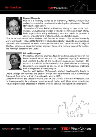 Our Speakers                                  TEDXPlazaCibeles



                      Manuel Maqueda
                      Manuel is a visionary trained as an economist, attorney, entrepreneur
                      and environmentalist, passionate for advising disruptive nonprofits and
                      startups in Silicon Valley.
                       Cofounder of Plastic Pollution Coalition, aiming to stop plastic toxic
                      impacts, Manuel is also founder of Plastic Free Times and Trash Island,
                      both organizations using technology, arts and media to provide a
                      visceral understanding of plastic pollution and global issues.
   Director of PeriodismoCiudadano.com and founder of Nuestra Voz, Manuel currently
   works with Knight Fellows at Stanford University and provides key advice to many emerging
   nonprofits and businesses. He works now as partner and V.P. of Community and Strategy of
   BlooSee, a California-based technology company harnessing the best ocean information,
   and making it accessible and useful.

                      Michael Braungart
                      Michael is a chemical engineer, founder and managing director of the
                      Environmental Protection and Encouragement Agency in Hamburg
                      and scientific director of the Hamburg Environmental Institute. He
                      works as a professor at the University of Applied Sciences in Lüneburg
                      (Germany), also serving as director of an interdisciplinary materials
                      flow management masters program.
                      Together with William McDonough, Michael developed the Cradle to
   Cradle concept and founded the product design and development MBDC McDonough
   Braungart Design Chemistry in Charlottesville, Virgina, USA.
   Currently he holds the Cradle-to-Cradle chair at the Erasmus University Rotterdam, and
   he is considered to be a visionary environmental thinker with ideas about redesigning
   industrial production processes in order to create a positive ecological human footprint.




www.tedxplazacibeles.com        info@tedxplazacibeles.com      TEDX PlazaCibeles
                                                               x = independent organized TED event
 