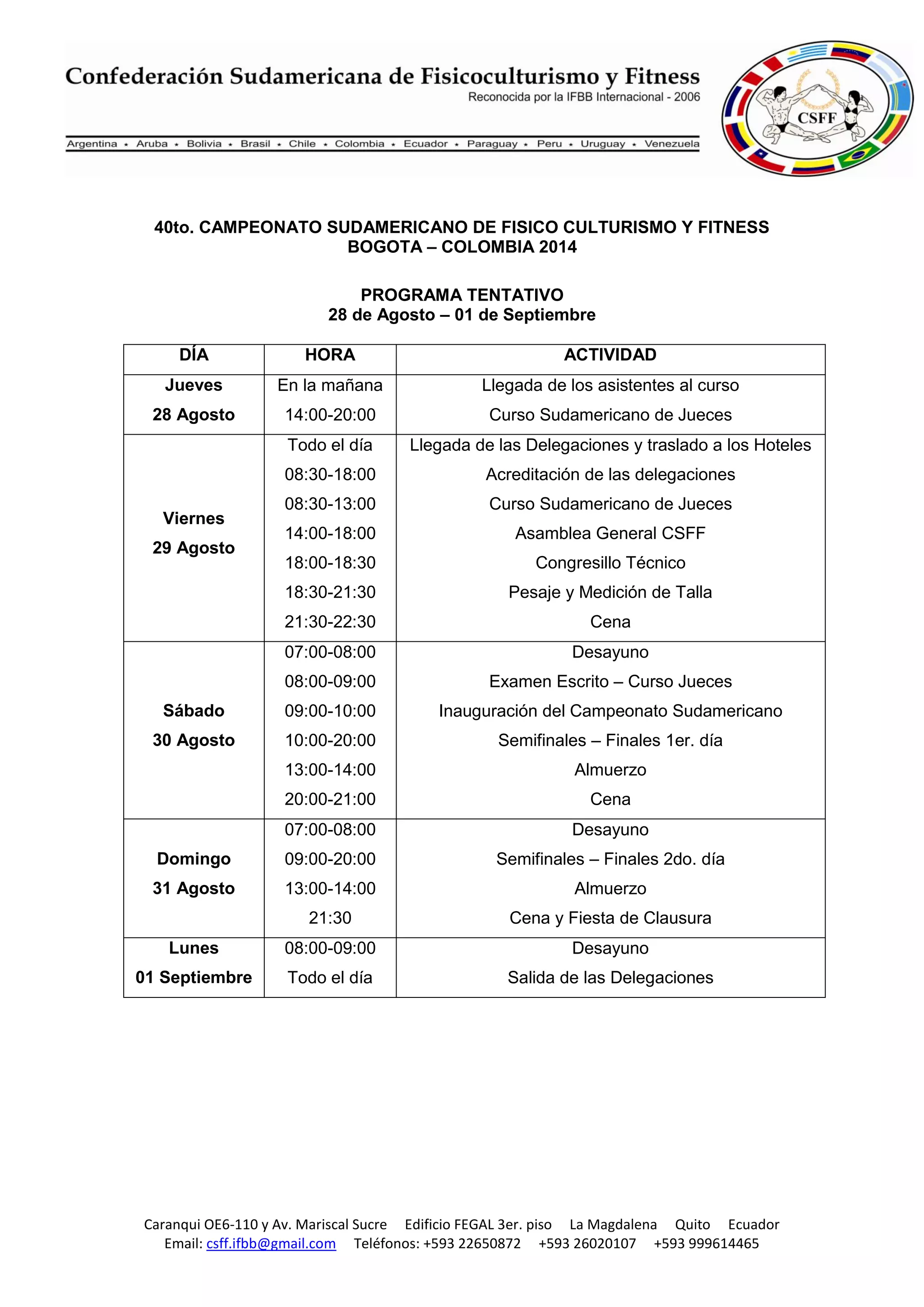 Caranqui OE6-110 y Av. Mariscal Sucre Edificio FEGAL 3er. piso La Magdalena Quito Ecuador
Email: csff.ifbb@gmail.com Teléfonos: +593 22650872 +593 26020107 +593 999614465
40to. CAMPEONATO SUDAMERICANO DE FISICO CULTURISMO Y FITNESS
BOGOTA – COLOMBIA 2014
PROGRAMA TENTATIVO
28 de Agosto – 01 de Septiembre
DÍA HORA ACTIVIDAD
Jueves
28 Agosto
En la mañana
14:00-20:00
Llegada de los asistentes al curso
Curso Sudamericano de Jueces
Viernes
29 Agosto
Todo el día
08:30-18:00
08:30-13:00
14:00-18:00
18:00-18:30
18:30-21:30
21:30-22:30
Llegada de las Delegaciones y traslado a los Hoteles
Acreditación de las delegaciones
Curso Sudamericano de Jueces
Asamblea General CSFF
Congresillo Técnico
Pesaje y Medición de Talla
Cena
Sábado
30 Agosto
07:00-08:00
08:00-09:00
09:00-10:00
10:00-20:00
13:00-14:00
20:00-21:00
Desayuno
Examen Escrito – Curso Jueces
Inauguración del Campeonato Sudamericano
Semifinales – Finales 1er. día
Almuerzo
Cena
Domingo
31 Agosto
07:00-08:00
09:00-20:00
13:00-14:00
21:30
Desayuno
Semifinales – Finales 2do. día
Almuerzo
Cena y Fiesta de Clausura
Lunes
01 Septiembre
08:00-09:00
Todo el día
Desayuno
Salida de las Delegaciones
 