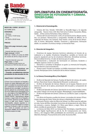 1.- Historia de la Cinematografía.
• Historia del Cine. Periodo 1959-2009. La Nouvelle Vague y la segunda
vanguardia. Nuevos Cines: USA: New York toma el relevo: Cassavetes, Mekas,
Clarke….El free cinema: Richardson, Reisz, Anderson…
• Historia del Cine de Animación. Cohl y el nacimiento de los dibujos anima-
dos. Los pioneros. Abstracciones y vanguardias. Pantallas de alfileres. De el
esplendor de Disney a los Cartoons. Stop motion. Líricas de la tercera dimen-
sión. El Anime. Marionetas, híbridos, invasiones y aplicaciones. Animación
adulta. Los outsiders. El universo manga. La renovación Pixar.
2.- Dirección de Fotografía I .
• Dinámicas de equipo. Ejercicios lumínicos valorativos en función de su
realización y su rápidez. Emulsiones fotográficas: variables en función del
proyecto. Igualación por luz de emulsiones diferentes. Atmósferas lumínicas.
Direccionalidad de la luz. El valor de iluminar para el cuadro.
• Planteamiento y evaluación de iluminación en exteriores. Incidente o
reflejada: aspectos a tener en cuenta.
• Elementos a considerar al desglosar un guión. La memoria de Fotografía,
hacia el director y hacia el productor.
• El paso a paso.Trucajes con espejos. Las dobles impresiones sobre negativo.
Cromas. Retroproyecciones. Evaluación de los efectos rodados.
3.- La Cámara Cinematográfica y Cine Digital I.
• El oficio de Operador de Cámara. Pruebas de fijación de cámara, de cuadro,
de foco. Plano focal. Visores. Velocidad de filmación. La obturación.
• El oficio de Operador de Cámara. Relación con el equipo. Relación con el
Director: elección de la óptica, presentación del encuadre y composición de
elementos.
• El oficio de Operador de Cámara. Ejercitación en encuadres móviles. Límites
de cuadro. Trabajo con el resto de equipos. Metodología y responsabilidades.
• El oficio de Operador de Cámara. Cámara car, Car Mount, Lapas. La segunda
unidad.
• Los oficios de foquista y auxiliar de cámara. Las pruebas de cámara. El foco.
Carga y descarga de chásis. Partes de cámara y etiquetado de material.
• Seminario Práctico sobre los filtros de Cámara. Los filtros para las películas
en color. Factor del filtro. Densidad. Correctores de temperatura de color. Filtros
de contraste y neutros. Skylight. U.V. Filtros para blanco y negro. Filtros de
efecto. Lentillas de aproximación. Polarizadores.
• La Cámara de Video HD II. Las Cámaras Red. Tecnología y especificaciones
del Cine Digital. Significaciones del 2k, 4k, 5K. Comparaciones con 16mm,
35mm, y SD. Imágenes RAW, posibilidades de crecimiento. Las cámaras RED
(Red One, Red Epic). Procesamiento de la señal. Accesorios RED.
-1-
www.bandeapart.org
París 143 - local. 08036 Barcelona
Tel: +34 93 444 76 78. Fax: +34 93 419 13 89
info@bandeapart.org
DIPLOMATURA EN CINEMATOGRAFÍA.
DIRECCIÓN DE FOTOGRAFÍA Y CÁMARA.
TERCER CURSO.
INICIO DEL CURSO 2016/2017:
OCTUBRE 2016.
HORARIOS:
• Mañana:
de 10:00 a 14:00 horas.
• Tarde:
de 16:00 a 20:00 horas.
PRECIO:
Elige entre pago mensual y pago
único:
• Importe total del curso con:
Pago mensual: 5.800€.
Matrícula 1.840€ y 8 cuotas de 495€
de octubre de 2016 a mayo de 2017.
• Importe total del curso con:
Pago único : 5.100€.
Esta modalidad de pago supone una
bonificación de 700€ del coste del curso.
• Las plazas se adjudican por
riguroso orden de matriculación.
• Consultar convalidaciones alumnos
procedentes de otras escuelas de cine.
OBJETIVOS Y ESTRUCTURA:
El Tercer Curso de Dirección de Fotografía y
Cámara de nuestra Diplomatura tiene como
objetivo consolidar los conocimientos aprendi-
dos e introducirse en la técnica de cámara y
fotografíadecineycinedigital.Losalumnosy
alumnas aplicarán los conocimientos adquiri-
dosenlosrodajesdedoscortometrajesen35
mm.,seisrodajesenCineDigitalREDONE.y
dos rodajes de proyectos en RED EOPIC
CINEMA DIGITAL, desempeñando distintas
funciones y cargos dentro de la Fotografía y
de la Cámara. Queremos que el/la alumno/a
busque su estilo como creador y técnico
cinematográfico, adquiera seguridad en sí
mismoyensuformadetrabajarenunentorno
profesional. Se llevará a cabo una coordina-
ción y tutoría de proyectos, así como un
seguimiento detallado del funcionamiento de
los distintos equipos de rodaje.
DIRECCIÓN FOTOGRAFÍA
Y CÁMARA
MONTAJE ,
SONIDO Y
POSTPRODUCCIÓN.
 