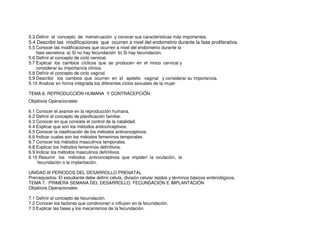 5.3 Definir el concepto de menstruación y conocer sus características más importantes.
5.4 Describir las modificaciones que ocurren a nivel del endometrio durante la fase proliferativa.
5.5 Conocer las modificaciones que ocurren a nivel del endometrio durante la
fase secretora: a) Si no hay fecundación b) Si hay fecundación.
5.6 Definir el concepto de ciclo cervical.
5.7 Explicar los cambios cíclicos que se producen en el moco cervical y
considerar su importancia clínica.
5.8 Definir el concepto de ciclo vaginal.
5.9 Describir los cambios que ocurren en el epitelio vaginal y considerar su importancia.
5.10 Analizar en forma integrada los diferentes ciclos sexuales de la mujer.
TEMA 6. REPRODUCCIÓN HUMANA Y CONTRACEPCIÓN:
Objetivos Operacionales:
6.1 Conocer el avance en la reproducción humana.
6.2 Definir el concepto de planificación familiar.
6.3 Conocer en que consiste el control de la natalidad.
6.4 Explicar que son los métodos anticonceptivos.
6.5 Conocer la clasificación de los métodos anticonceptivos.
6.6 Indicar cuales son los métodos femeninos temporales.
6.7 Conocer los métodos masculinos temporales.
6.8 Explicar los métodos femeninos definitivos.
6.9 Indicar los métodos masculinos definitivos.
6.10 Resumir los métodos anticonceptivos que impiden la ovulación, la
fecundación o la implantación.
UNIDAD III PERIODOS DEL DESARROLLO PRENATAL
Prerrequisitos: El estudiante debe definir célula, división celular tejidos y términos básicos embriológicos.
TEMA 7. PRIMERA SEMANA DEL DESARROLLO. FECUNDACIÓN E IMPLANTACIÓN
Objetivos Operacionales:
7.1 Definir el concepto de fecundación.
7.2 Conocer los factores que condicionan o influyen en la fecundación.
7.3 Explicar las fases y los mecanismos de la fecundación.
 