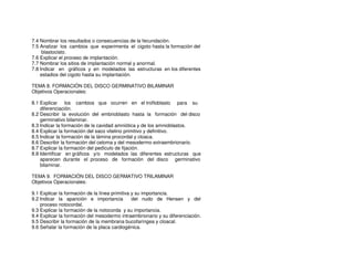 7.4 Nombrar los resultados o consecuencias de la fecundación.
7.5 Analizar los cambios que experimenta el cigoto hasta la formación del
blastocisto.
7.6 Explicar el proceso de implantación.
7.7 Nombrar los sitios de implantación normal y anormal.
7.8 Indicar en gráficos y en modelados las estructuras en los diferentes
estadios del cigoto hasta su implantación.
TEMA 8. FORMACIÓN DEL DISCO GERMINATIVO BILAMINAR
Objetivos Operacionales:
8.1 Explicar los cambios que ocurren en el trofloblasto para su
diferenciación.
8.2 Describir la evolución del embrioblasto hasta la formación del disco
germinativo bilaminar.
8.3 Indicar la formación de la cavidad amniótica y de los amnioblastos.
8.4 Explicar la formación del saco vitelino primitivo y definitivo.
8.5 Indicar la formación de la lámina procordal y cloaca.
8.6 Describir la formación del celoma y del mesodermo extraembrionario.
8.7 Explicar la formación del pedículo de fijación.
8.8 Identificar en gráficos y/o modelados las diferentes estructuras que
aparecen durante el proceso de formación del disco germinativo
bilaminar.
TEMA 9. FORMACIÓN DEL DISCO GERMATIVO TRILAMINAR
Objetivos Operacionales:
9.1 Explicar la formación de la línea primitiva y su importancia.
9.2 Indicar la aparición e importancia del nudo de Hensen y del
proceso notocordal.
9.3 Explicar la formación de la notocorda y su importancia.
9.4 Explicar la formación del mesodermo intraembrionario y su diferenciación.
9.5 Describir la formación de la membrana bucofaríngea y cloacal.
9.6 Señalar la formación de la placa cardiogénica.
 