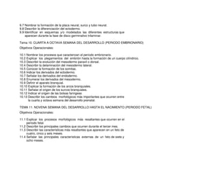 9.7 Nombrar la formación de la placa neural, surco y tubo neural.
9.8 Describir la diferenciación del ectodermo.
9.9 Identificar en esquemas y/o modelados las diferentes estructuras que
aparecen durante la fase de disco germinativo trilaminar.
Tema 10. CUARTA A OCTAVA SEMANA DEL DESARROLLO (PERIODO EMBRIONARIO)
Objetivos Operacionales:
10.1 Nombrar los procesos que caracterizan el período embrionario.
10.2 Explicar los plegamientos del embrión hasta la formación de un cuerpo cilíndrico.
10.3 Describir la evolución del mesodermo paraxil o dorsal.
10.4 Describir la delaminación del mesodermo lateral.
10.5 Conocer la formación de los somitas.
10.6 Indicar los derivados del ectodermo.
10.7 Señalar los derivados del endodermo.
10.8 Enumerar los derivados del mesodermo.
10.9 Definir el aparato branquial.
10.10 Explicar la formación de los arcos branquiales.
10.11 Señalar el origen de los surcos branquiales.
10.12 Indicar el origen de las bolsas faringeas
10.13 Describir los cambios morfológicos más importantes que ocurren entre
la cuarta y octava semana del desarrollo prenatal.
TEMA 11. NOVENA SEMANA DEL DESARROLLO HASTA EL NACIMIENTO (PERIODO FETAL)
Objetivos Operacionales:
11.1 Explicar los procesos morfológicos más resaltantes que ocurren en el
período fetal.
11.2 Describir los principales cambios que ocurren durante el tercer mes.
11.3 Describir las características más resaltantes que aparecen en un feto de
cuatro, cinco y seis meses.
11.4 Señalar las principales características externas de un feto de siete y
ocho meses.
 