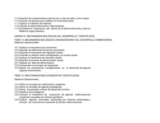 11.5 Describir las características externas de un feto de siete y ocho meses.
11.6 Conocer los factores que modifican el crecimiento fetal.
11.7 Explicar lo métodos de medición.
11.8 Calcular la edad embrionaria y fetal (práctica).
11.9 Considerar la importancia del cálculo de la edad embrionaria y fetal en
Medicina Legal (práctica).
UNIDAD IV. MECANISMOS BIOLÓGICOS DEL DESARROLLO. TERATOLOGÍA.
TEMA 12: MECANISMOS BIOLÓGICOS ORGANIZADORES DEL DESARROLLO EMBRIONARIO.
Objetivos Operacionales:
12.1 Explicar el mecanismo de crecimiento.
12.2 Describir las diferentes formas de crecimiento.
12.3 Describir el mecanismo de migración celular.
12.4 Entender la relación entre morfogénesis y la muerte celular.
12.5 Explicar el mecanismo de inducción celular.
12.6 Describir el proceso de diferenciación celular.
12.7 Explicar los tipos de diferenciación.
12.8 Comprender el concepto de integración.
12.9 Aplicar los mecanismos morfogéneticos en el desarrollo de algunos
órganos embrionarios.
TEMA 13. MALFORMACIONES CONGÉNITAS (TERATOLOGÍA)
Objetivos Operacionales
13.1 Definir el concepto de malformación congénita.
13.2 Definir el concepto de agentes teratógenos.
13.3 Indicar los períodos críticos del desarrollo humano.
13.4 Clasificar los teratógenos.
13.5 Conocer el mecanismo de producción de algunas malformaciones
congénitas causadas por factores genéticos.
13.6 Explicar algunas anomalías producidas por factores ambientales y
conocer los mecanismos causantes de dichas malformaciones.
 