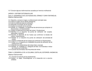 13.7 Conocer algunas malformaciones causadas por herencia multifactorial.
UNIDAD V. SISTEMA OSTEOMUSCULAR.
Tema 14. DESARROLLO DE LOS HUESOS DEL CRÁNEO Y CARA FONTANELAS.
Objetivos Operacionales:
14.1 Describir y conocer el origen y la diferenciación del tejido óseo.
14.2 Indicar el origen de las células osteógenas.
14.3 Citar los diferentes tipos de osificación.
14.4 Recordar la formación de los somitas.
14.5 Explicar la evolución de los somitas.
14.6 Señalar en modelados y/o esquemas las estructuras que componen el
Neurocráneo y el Viscerocráneo.
14.7 Explicar el desarrollo de la base del cráneo ( Condocráneo)
14.8 Identificar en un esquema los puntos de osificación del occipital,
esfenoides y temporal.
14.9 Describir el desarrollo de los huesos que conforman la bóveda del
cráneo ( Desmocráneo)
14.10 Señalar en un esquema los puntos de osificación de la bóveda del
cráneo.
14.11 Explicar el desarrollo de los huesos que conforman el Viscerocráneo.
14.12 Indicar en un esquema y/o modelados los puntos de osificación de los
huesos de la cara.
14.13 Describir las características del cráneo fetal y neonatal.
14.14 Señalar en modelado y/o radiografía de fetos las fontanelas e indicar
los huesos que la delimitan.
14.15 Conocer las anomalías más frecuentes del cráneo.
TEMA 15. DESARROLLO DE LA COLUMNA, COSTILLAS, ESTERNÓN. ANOMALÍAS.
Objetivos Operacionales:
15.1 Conocer la evolución de los esclerotomas.
15.2 Explicar la etapa Precartilaginosa en el desarrollo de la columna
vertebral.
 