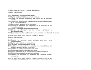 TEMA 19. TABICACIÓN DEL CORAZÓN. ANOMALÍAS
Objetivos Operacionales:
19.1 Comprender la evolución del seno venoso
19.2 Explicar la tabicación del canal aurículo-ventricular.
19.3 Explicar los procesos morfológicos que ocurren para la tabicación
auricular.
19.4 Conocer los elementos que intervienen en la formación de las paredes
de las aurículas definitivas.
19.5 Comprender la tabicación de los ventrículos.
19.6 Nombrar los elementos que intervienen en la formación de los
ventrículos definitivos.
19.7 Explicar y comprender la tabicación troncoconal.
19.8 Entender la formación de las válvulas sigmoideas y
auriculoventriculares.
19.9 Conocer las anomalías más frecuentes que se presentan en el desarrollo del corazón.
TEMA 20. DESARROLLO DEL SISTEMA ARTERIAL. PARTE I.
Objetivos Operacionales:
20.1 Describir los primitivos vasos arteriales, tanto extra como
intraembrionarios.
20.2 Explicar la formación de los arcos aórticos.
20.3 Describir la evolución de los arcos aórticos.
20.4 Identificar en esquemas y/o modelados los arcos aórticos y los
derivados definitivos de cada uno de ellos.
20.5 Identificar las primitivas ramas de la aorta dorsal.
20.6 Conocer las ramas ventrales de la aorta dorsal.
20.7 Explicar la evolución de las arterias vitelinas u onfalomesentéricas.
20.8 Describir los derivados de las arterias umbilicales.
20.9 Identificar en esquemas y/o modelados las primitivas arterias
embrionarias.
TEMA 21. DESARROLLO DEL SISTEMA ARTERIAL PARTE II. ANOMALÍAS.
 