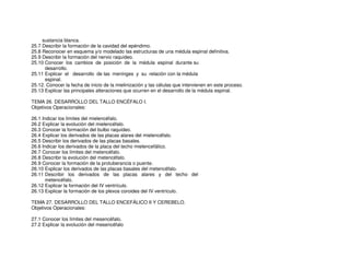 sustancia blanca.
25.7 Describir la formación de la cavidad del epéndimo.
25.8 Reconocer en esquema y/o modelado las estructuras de una médula espinal definitiva.
25.9 Describir la formación del nervio raquídeo.
25.10 Conocer los cambios de posición de la médula espinal durante su
desarrollo.
25.11 Explicar el desarrollo de las meninges y su relación con la médula
espinal.
25.12. Conocer la fecha de inicio de la mielinización y las células que intervienen en este proceso.
25.13 Explicar las principales alteraciones que ocurren en el desarrollo de la médula espinal.
TEMA 26. DESARROLLO DEL TALLO ENCÉFALO I.
Objetivos Operacionales:
26.1 Indicar los límites del mielencéfalo.
26.2 Explicar la evolución del mielencéfalo.
26.3 Conocer la formación del bulbo raquídeo.
26.4 Explicar los derivados de las placas alares del mielencéfalo.
26.5 Describir los derivados de las placas basales.
26.6 Indicar los derivados de la placa del techo mielencefálico.
26.7 Conocer los límites del metencéfalo.
26.8 Describir la evolución del metencéfalo.
26.9 Conocer la formación de la protuberancia o puente.
26.10 Explicar los derivados de las placas basales del metencéfalo.
26.11 Describir los derivados de las placas alares y del techo del
metencéfalo.
26.12 Explicar la formación del IV ventrículo.
26.13 Explicar la formación de los plexos coroides del IV ventrículo.
TEMA 27. DESARROLLO DEL TALLO ENCEFÁLICO II Y CEREBELO.
Objetivos Operacionales:
27.1 Conocer los límites del mesencéfalo.
27.2 Explicar la evolución del mesencéfalo
 