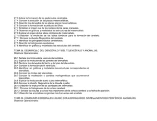 27.3 Indicar la formación de los pedúnculos cerebrales.
27.4 Conocer la evolución de las placas mesencefálicas.
27.5 Describir los derivados de las placas alares mesencefálicas.
27.6 Conocer la formación del acueducto de Silvio.
27.7 Sintetizar el origen real de los núcleos de los pares craneales.
27.8 Observar en gráficos y modelados las estructuras del mesencéfalo.
27.9 Explicar el origen de los labios rómbicos del metencéfalo.
27.10 Describir la evolución de los labios rómbicos para la formación del cerebelo.
27.11 Conocer la división filogenética del cerebelo.
27.4 identificar los principales lóbulos cerebelosos.
27.5 Describir la histogénesis cerebelosa.
27.6 Identificar en gráficos y modelados las estructuras del cerebelo.
TEMA 28. DESARROLLO DEL DIENCÉFALO Y DEL TELENCÉFALO Y ANOMALÍAS.
Objetivos Operacionales:
28.1 Señalar los límites de la vesícula diencefálica.
28.2 Explicar la evolución de las paredes del diencéfalo.
28.3 Nombrar los derivados del techo y del piso del diencéfalo.
28.4 Conocer la formación de III ventrículo.
28.5 Identificar en gráficos y modelados las estructuras correspondientes al
diencéfalo.
28.6 Conocer los límites del telencéfalo.
28.7 Conocer la modelación o cambios morfogenéticos que ocurren en el
telencéfalo.
28.8 Explicar la evolución del suelo o piso telencefálico.
28.9 Conocer la división filogenética de la bóveda o pallio.
28.10 Describir la evolución de las cavidades del telencéfalo.
28.11 Conocer la histogénesis de la corteza cerebral.
28.12 Señalar las cisuras y surcos más importantes de la corteza cerebral y su fecha de aparición.
28.13 Describir las anomalías congénitas más frecuentes del encéfalo
TEMA 29. COMISURAS CEREBRALES LÍQUIDO CEFALORRAQUÍDEO. SISTEMA NERVIOSO PERIFÉRICO. ANOMALÍAS
Objetivos Operacionales:
 