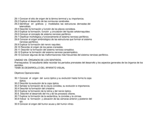 29.1 Conocer el sitio de origen de la lámina terminal y su importancia.
29.2 Explicar el desarrollo de las comisuras cerebrales.
29.3 Identificar en gráficos y modelados las estructuras derivadas del
telencéfalo.
29.4 Describir la formación y función de los plexos coroideos.
29.5 Explicar la formación, función y circulación del líquido cefalorraquídeo.
29.6 Conocer el concepto de sistema nervioso periférico.
29.7 Clasificar morfológica y funcionalmente el sistema nervioso periférico.
29.8 Conocer el origen embriológico de las estructuras que forman el sistema
nervioso periférico.
29.9 Explicar la formación del nervio raquídeo.
29.10 Recordar el origen de los pares craneales.
29.11 Describir la formación del sistema nervioso simpático.
29.12 Explicar la formación del sistema nervioso parasimpático.
29.13 Conocer algunas de las malformaciones más frecuentes del sistema nervioso periférico.
UNIDAD VIII. ÓRGANOS DE LOS SENTIDOS.
Prerrequisitos: El estudiante debe recordar los períodos prenatales del desarrollo y los aspectos generales de los órganos de los
sentidos.
TEMA 30.DESARROLLO DEL APARATO VISUAL
Objetivos Operacionales:
30.1 Conocer el origen del surco óptico y su evolución hasta forma la copa
óptica.
30.2 Describir la evolución de la copa óptica.
30.3 Señalar la formación de la cisura coroidea, su evolución e importancia.
30.4 Describir la formación del cristalino
30.5 Explicar la formación de la retina y del nervio óptico.
30.6. Describir el desarrollo del iris y de los procesos ciliares.
30.7 Explicar la formación de la esclerótica, la coroides y la córnea.
30.8 Indicar la formación y ubicación de las cámaras anterior y posterior del
ojo.
30.9 Conocer el origen del humor acuso y del humor vítreo.
 
