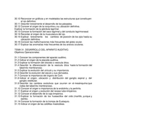 30.10 Reconocer en gráficos y en modelados las estructuras que constituyen
el ojo definitivo.
30.11 Describir brevemente el desarrollo de los párpados.
30.12 Conocer el origen de la conjuntiva y su ubicación definitiva.
Explicar la formación de la glándula lagrimal.
30.13 Conocer la formación del saco lagrimal y del conducto lagrimonasal.
30.14 Recordar el origen de la musculatura del ojo.
30.15 Explicar brevemente los cambios de posición de los ojos hasta su
ubicación definitiva.
30.16 Conocer las malformaciones más frecuentes del globo ocular.
30.17 Explicar las anomalías más frecuentes de los anexos oculares.
TEMA 31. DESARROLLO DEL APARATO AUDITIVO.
Objetivos Operacionales:
31.1 Conocer los componentes del aparato auditivo.
31.2 Indicar el origen de la placoda auditiva.
31.3 Explicar la formación del otocisto o vesícula ótica.
31.4 Describir la diferenciación de la vesícula ótica hasta la formación del
laberinto membranoso.
31.5 Explicar la evolución del utrículo y su importancia.
31.6 Describir la evolución del sáculo y sus derivados.
31.7 Conocer la importancia del órgano de Corti.
31.8 Indicar el origen, ubicación y distribución del ganglio espiral y del
ganglio vestibular.
31.9 Describir los cambios evolutivos que ocurren en el mesénquima que
rodea del laberinto membranoso.
31.10 Conocer el origen e importancia de la endolinfa y la perilinfa.
31.11 Explicar el origen y evolución del receso tubo-timpánico.
31.12 Conocer el desarrollo de la caja timpánica.
31.13 Explicar la formación de los huesecillos del oído (martillo, yunque y
estribo.
31.14 Conocer la formación de la trompa de Eustaquio.
31.15 Indicar el origen de las celdillas mastoideas.
 