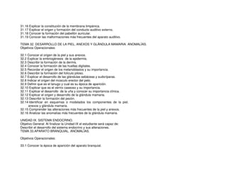 31.16 Explicar la constitución de la membrana timpánica.
31.17 Explicar el origen y formación del conducto auditivo externo.
31.18 Conocer la formación del pabellón auricular.
31.19 Conocer las malformaciones más frecuentes del aparato auditivo.
TEMA 32. DESARROLLO DE LA PIEL, ANEXOS Y GLÁNDULA MAMARIA. ANOMALÍAS.
Objetivos Operacionales:
32.1 Conocer el origen de la piel y sus anexos.
32.2 Explicar la embriogénesis de la epidermis.
32.3 Describir la formación de la dermis.
32.4 Conocer la formación de las huellas digitales.
32.5 Recordar el origen de los melanoblastos y su importancia.
32.6 Describir la formación del folículo piloso.
32.7 Explicar el desarrollo de las glándulas sebáceas y sudoríparas.
32.8 Indicar el origen del músculo erector del pelo.
32.9 Definir que es el lanugo y cual es su época de aparición.
32.10 Explicar que es el vérnix caseoso y su importancia.
32.11 Explicar el desarrollo de la uña y conocer su importancia clínica.
32.12 Explicar el origen y desarrollo de la glándula mamaria.
32.13 Describir la formación del pezón.
32.14 Identificar en esquemas o modelados los componentes de la piel,
anexos y glándula mamaria.
32.15 Comprender las alteraciones más frecuentes de la piel y anexos.
32.16 Analizar las anomalías más frecuentes de la glándula mamaria.
UNIDAD IX. SISTEMA ENDOCRINO.
Objetivo General: Al finalizar la Unidad IX el estudiante será capaz de:
Describir el desarrollo del sistema endocrino y sus alteraciones.
TEMA 33.APARATO BRANQUIAL. ANOMALÍAS.
Objetivos Operacionales:
33.1 Conocer la época de aparición del aparato branquial.
 