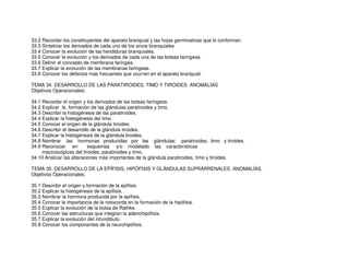 33.2 Recordar los constituyentes del aparato branquial y las hojas germinativas que lo conforman.
33.3 Sintetizar los derivados de cada uno de los arcos branquiales.
33.4 Conocer la evolución de las hendiduras branquiales.
33.5 Conocer la evolución y los derivados de cada una de las bolsas faringeas.
33.6 Definir el concepto de membrana faríngea.
33.7 Explicar la evolución de las membranas faringeas.
33.8 Conocer los defectos más frecuentes que ocurren en el aparato branquial.
TEMA 34. DESARROLLO DE LAS PARATIROIDES, TIMO Y TIROIDES. ANOMALÍAS
Objetivos Operacionales:
34.1 Recordar el origen y los derivados de las bolsas faríngeas.
34.2 Explicar la formación de las glándulas paratiroides y timo.
34.3 Describir la histogénesis de las paratiroides.
34.4 Explicar la histogénesis del timo.
34.5 Conocer el origen de la glándula tiroides.
34.6 Describir el desarrollo de la glándula tiroides.
34.7 Explicar la histogénesis de la glándula tiroides.
34.8 Nombrar las hormonas producidas por las glándulas: paratiroides, timo y tiroides.
34.9 Reconocer en esquemas y/o modelado las características
macroscópicas del tiroides, paratiroides y timo.
34.10 Analizar las alteraciones más importantes de la glándula paratiroides, timo y tiroides.
TEMA 35. DESARROLLO DE LA EPÍFISIS, HIPÓFISIS Y GLÁNDULAS SUPRARRENALES. ANOMALÍAS.
Objetivos Operacionales:
35.1 Describir el origen y formación de la epífisis.
35.2 Explicar la histogénesis de la epífisis.
35.3 Nombrar la hormona producida por la epífisis.
35.4 Conocer la importancia de la notocorda en la formación de la hipófisis.
35.5 Explicar la evolución de la bolsa de Rathke.
35.6 Conocer las estructuras que integran la adenohipófisis.
35.7 Explicar la evolución del infundíbulo.
35.8 Conocer los componentes de la neurohipófisis.
 