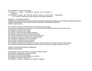 37.3 Entender la formación de la laringe.
37.4 Analizar el origen y configuración definitiva de los bronquios y
pulmones.
37.6 Conocer las etapas del desarrollo pulmonar desde el punto de vista histogenético.
37.7 Conocer las alteraciones más importantes del aparato respiratorio.
UNIDAD XI. SISTEMA DIGESTIVO.
Prerrequisitos: El estudiante debe recordar los aspectos generales del sistema digestivo y los períodos prenatales del desarrollo.
TEMA 38. DESARROLLO DE LA BOCA, LENGUA, DIENTES Y GLÁNDULAS SALIVALES.
Objetivos Operacionales:
38.1 Describir la evolución del estomodeo y de la membrana bucofaríngea.
38.2 Conocer los elementos que intervienen en la formación de las paredes laterales, techo y piso de la boca.
38.3 Describir el desarrollo de la lengua.
38.4 Explicar la inervación de la lengua.
38.5 Conocer el desarrollo de las papilas gustativas.
38.6 Señalar el origen y evolución de la lámina dentaria.
38.7 Conocer la formación y evolución del órgano del esmalte.
38.8 Conocer la formación y evolución de la papila dentaria.
38.10 Sintetizar el desarrollo de la corona dentaria.
38.11 Describir el desarrollo de la raíz dentaria.
38.12 Conocer la formación del saco dentario.
38.13 Señalar las diferencias (localización y número) entre los esbozos de los dientes deciduos y permanentes.
38.14 Analizar el desarrollo de las glándulas salivales: parótida, submaxilar, sublingual y salivales menores.
TEMA 39. INTESTINO ANTERIOR. ANOMALÍAS.
Objetivos Operacionales:
39.1 Recordar el origen, los límites y la división del intestino primitivo.
39.2 Nombrar los derivados del intestino anterior.
39.3 Explicar el desarrollo del esófago.
39.4 Describir la formación del estomago y su rotación.
39.5 Explicar el desarrollo del duodeno.
39.6 Describir el origen y desarrollo del divertículo hepático.
 