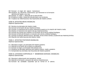 39.7 Conocer el origen del septum transversum.
39.8 Sintetizar los elementos embrionarios que intervienen en la formación
definitiva del hígado y sus vías.
39.9 Analizar el origen y desarrollo de la vesícula biliar.
39.10 Explicar el origen y desarrollo del páncreas y sus conductos.
39.11 Explicar las malformaciones más importantes del intestino anterior.
TEMA 40. INTESTINO MEDIO ANOMALÍAS.
Objetivos Operacionales:
40.1 Nombrar los derivados del intestino medio.
40.2 Conocer la formación del asa intestinal primitiva.
40.3 Conocer la importancia de la arteria mesentérica superior en la rotación del intestino medio.
40.4 Analizar el mecanismo de rotación del asa intestinal primitiva.
40.5 Conocer las causas que conllevan a la formación de la hernia umbilical fisiológica.
40.6 Conocer la fecha de formación e involución de la hernia umbilical fisiológica.
40.7 Conocer la posición definitiva de los derivados de las ramas craneal y caudal del asa intestinal primitiva.
40.8 Describir las malformaciones del intestino medio.
TEMA 41. INTESTINO POSTERIOR ANOMALÍAS.
Objetivos Operacionales:
41.1 Recordar el origen y los derivados del intestino posterior.
41.2 Describir la formación de la cloaca y su tabicación.
41.3 Conocer el origen y la formación del conducto anal.
41.4 Sintetizar los derivados definitivos del intestino anterior, medio y posterior.
41.3 Comprender las anomalías más frecuentes del intestino posterior.
TEMA 42. CAVIDADES CORPORALES Y MEMBRANAS SEROSAS. ANOMALÍAS:
Objetivos Operacionales:
42.1 Recordar la delaminación del mesodermo ventral.
42.2 Describir la formación y situación del celoma intraembrionario.
42.3 Conocer las cavidades corporales que se forman en el celoma
 