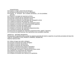 intraembrionario.
42.4 Explicar el origen y desarrollo del diafragma.
42.5 Sintetizar los elementos que forman el diafragma.
42.6 Explicar la formación de la cavidad pericárdica y de las cavidades
pleurales.
42.7 Explicar el concepto de mesenterio primitivo.
42.8 Conocer la división de los mesenterios primitivos.
42.9 Describir el desarrollo del mesenterio ventral.
42.10 Conocer la evolución y los derivados del mesogastrio ventral.
42.11 Explicar la evolución del mesenterio dorsal.
42.12 Conocer la evolución y derivados del mesogastrio dorsal.
42.13 Explicar la formación de la transcavidad de los epiplones.
42.14 Describir la formación del epiplón mayor.
42.15 Conocer la evolución del mesoduodeno.
42.16 Explicar la formación del mesenterio propiamente dicho.
42.17 Conocer la evolución del mesocolon.
42.18 Enunciar los conceptos de mesenterio propiamente dicho, epiplón y ligamento.
42.19 Conocer las malformaciones más importantes de las cavidades corporales.
UNIDAD XII. SISTEMA UROGENITAL
Prerrequisitos: El estudiante debe recordar los aspectos generales del sistema urogenital y los períodos prenatales del desarrollo.
TEMA 43. DESARROLLO DEL APARATO URINARIO. ANOMALÍAS.
Objetivos Operacionales:
43.1 Indicar el origen del cordón nefrógeno.
43.2 Conocer la evolución del cordón nefrógeno.
43.3 Explicar la evolución del pronefros.
43.4 Explicar la evolución del mesonefros.
43.5 Indicar la importancia del conducto mesonéfrico.
43.6 Describir la evolución del blastema metanéfrico.
43.7 Comprender la formación e importancia de la yema uretral.
43.8 Identificar los componentes del metanefros.
43.9 Explicar los derivados de la yema uretral.
43.10 Explicar la formación de la nefrona y su importancia.
 