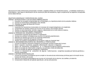 estructuras de cortes embrionarios transversales, frontales y sagitales teñidos con hematoxilina-eosina, y modelados anatómicos y
embriológicos, para lograr la identificación de las mismas por parte del estudiante y lograr complementar los aspectos conceptuales
de las clases teóricas.
OBJETIVOS GENERALES Y ESPECÍFICOS DEL CURSO:
UNIDAD I. INTRODUCCIÓN A LOS ESTUDIOS EMBRIOLÓGICOS
1. Entender los conceptos fundamentales de la Embriología y su importancia dentro de los estudios médicos.
2. Conocer la nomenclatura embriológica más utilizada.
3. Entender las etapas del desarrollo humano.
UNIDAD II. PROGÉNESIS
1. Interpretar los mecanismos involucrados en el proceso de la espermatogénesis y la ovogénesis.
2. Comprender los cambios cíclicos que ocurren en los ovarios y las trompas uterinas.
3. Analizar el ciclo endometrial, cervical y vaginal y relacionarlos con el ciclo ovárico y tubárico.
4. Conocer los diferentes métodos anticonceptivos.
UNIDAD III. PERIODOS DEL DESARROLLO PRENATAL
1. Comprender el proceso de fecundación e implantación.
2. Conocer los cambios morfológicos que ocurren en el periodo preembrionario.
3. Describir los cambios que ocurren en el período embrionario.
4. Comprender el desarrollo del aparato branquial.
5. Analizar los cambios morfogenéticos que se llevan a cabo en el periodo fetal.
UNIDAD IV. MECANISMOS BIOLÓGICOS DEL DESARROLLO TERATOLOGÍA.
1. Conocer los distintos mecanismo biológicos que participan durante el desarrollo humano
2. Definir: migración, crecimiento, apoptosis, diferenciación, inducción e integración
3. Aplicar los mecanismos morfogenéticos en el desarrollo de algunos órganos embrionarios.
4. Definir el concepto de malformación congénita y los períodos críticos del desarrollo.
5. Definir el concepto de agentes teratógenos y clasificarlos.
6. Conocer el mecanismo de producción de algunas malformaciones congénitas causadas por factores genéticos y
factores ambientales.
UNIDAD V. SISTEMA OSTEO-MUSCULAR
1. Conocer los procesos morfológicos que se cumplen en las estructuras embrionarias primitivas para la formación de los
huesos del cráneo y de la cara.
2. Describir los procesos embriológicos que ocurren en la formación de la columna, las costillas y el esternón.
3. Comprender el desarrollo del aparato apendicular y de las articulaciones.
 