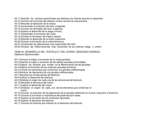 43.11 Describir los cambios posiciónales que efectúan los riñones durante su desarrollo.
43.12 Conocer las funciones del sistema urinario durante la vida prenatal.
43.13 Recordar la tabicación de la cloaca.
43.14 Comprender la evolución del seno urogenital.
43.15 Conocer los derivados del seno urogenital.
43.16 Explicar el desarrollo de la vejiga urinaria.
43.17 Comprender la formación del uraco.
43.18 Conocer la formación del trígono vesical.
43.19 Describir el desarrollo de la uretra masculina.
43.20 Conocer la formación de la uretra femenina.
43.21 Comprender las alteraciones más importantes del riñón.
43.22 Conocer las malformaciones más frecuentes de los uréteres, vejiga y uretrer
TEMA 44. DESARROLLO DEL TESTÍCULO Y DEL OVARIO. DESCENSO GONADAL.
Objetivos Operacionales:
44.1 Conocer el origen y formación de la cresta gonadal.
44.2 Describir el origen y evolución de las células sexuales primordiales.
44.3 Explicar los factores que inciden en la diferenciación de las gónadas,
44.4 Explicar la formación de los cordones sexuales primarios.
44.5 Conocer los elementos que conforman una gónada indiferenciada.
44.6 Nombrar los ligamentos de una gónada indiferenciada.
44.7 Recordar los constituyentes del testículo.
44.8 Explicar el desarrollo del testículo.
44.9 Sintetizar el origen de cada una de las estructuras del testículo.
44.10 Recordar la estructura del ovario.
44.11 Explicar el desarrollo del ovario.
44.12 Sintetizar el origen de cada uno de los elementos que conforman el
ovario.
44.13 Conocer la evolución de los ligamentos de la gónada indiferente en el sexo masculino y femenino.
44.14 Conocer la formación e importancia del gubernaculum testis.
44.15 Explicar la formación de los conductos inguinales.
44.16 Explicar el descenso del testículo
44.17 Conocer los factores que influyen en el descenso del testículo.
 