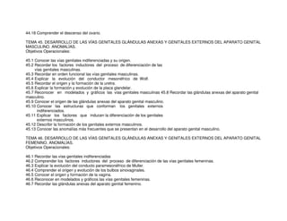 44.18 Comprender el descenso del ovario.
TEMA 45. DESARROLLO DE LAS VÍAS GENITALES GLÁNDULAS ANEXAS Y GENITALES EXTERNOS DEL APARATO GENITAL
MASCULINO. ANOMALÍAS.
Objetivos Operacionales:
45.1 Conocer las vías genitales indiferenciadas y su origen.
45.2 Recordar los factores inductores del proceso de diferenciación de las
vías genitales masculinas.
45.3 Recordar en orden funcional las vías genitales masculinas.
45.4 Explicar la evolución del conductor mesonéfrico de Wolf.
45.5 Recordar el origen y la formación de la uretra.
45.6 Explicar la formación y evolución de la placa glandelar.
45.7 Reconocer en modelados y gráficos las vías genitales masculinas 45.8 Recordar las glándulas anexas del aparato genital
masculino.
45.9 Conocer el origen de las glándulas anexas del aparato genital masculino.
45.10 Conocer las estructuras que conforman los genitales externos
indiferenciados.
45.11 Explicar los factores que inducen la diferenciación de los genitales
externos masculinos.
45.12 Describir la formación de los genitales externos masculinos.
45.13 Conocer las anomalías más frecuentes que se presentan en el desarrollo del aparato genital masculino.
TEMA 46. DESARROLLO DE LAS VÍAS GENITALES GLÁNDULAS ANEXAS Y GENITALES EXTERNOS DEL APARATO GENITAL
FEMENINO. ANOMALÍAS.
Objetivos Operacionales:
46.1 Recordar las vías genitales indiferenciadas
46.2 Comprender los factores inductores del proceso de diferenciación de las vías genitales femeninas.
46.3 Explicar la evolución del conducto paramesonéfrico de Muller.
46.4 Comprender el origen y evolución de los bulbos sinovaginales.
46.5 Conocer el origen y formación de la vagina.
46.6 Reconocer en modelados y gráficos las vías genitales femeninas.
46.7 Recordar las glándulas anexas del aparato genital femenino.
 